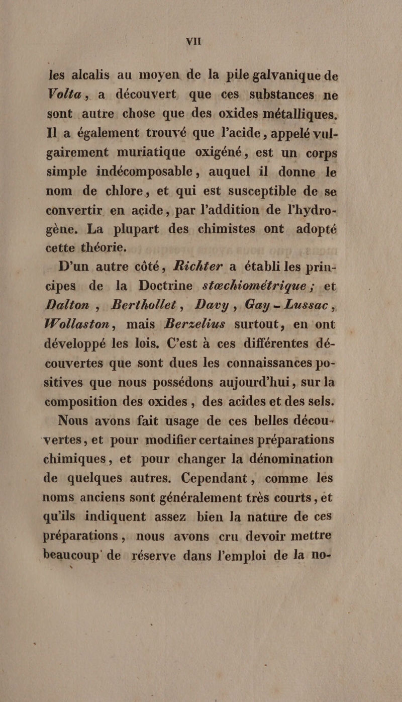 VI les alcalis au moyen de la pile galvanique de Volta, a découvert que ces substances ne sont autre chose que des oxides métalliques. Il a également trouvé que l'acide, appelé vul- gairement muriatique oxigéné, est un corps simple indécomposable, auquel il donne le nom de chlore, et qui est susceptible de se convertir en acide, par l'addition de l’hydro- gène. La plupart des chimistes ont adopté cette théorie. | D'un autre côté, Richter a établi les prin- cipes de la Doctrine s{æchiométrique ; et Dalton ; Berthollet, Davy, Gay-Lussac, Wollaston, mais Berzelius surtout, en ont développé les lois, C’est à ces différentes dé- couvertes que sont dues les connaissances po- sitives que nous possédons aujourd’hui, sur la composition des oxides, des acides et des sels. Nous avons fait usage de ces belles décou- vertes, et pour modifier certaines préparations chimiques, et pour changer la dénomination de quelques autres. Cependant, comme les noms anciens sont généralement très courts , et qu'ils indiquent assez bien la nature de ces préparations, nous avons cru devoir mettre beaucoup’ de réserve dans l'emploi de la no-