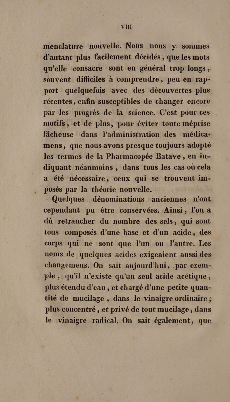 VIH menclature nouvelle. Nous nous y sommes d'autant plus facilement décidés , que les mots qu’elle consacre sont en général trop longs, souvent difficiles à comprendre, peu en rap- port quelquefois avec des découvertes plus récentes , enfin susceptibles de changer encore par les progrès de la science. C’est pour ces motifs , et de plus, pour éviter toute méprise fâcheuse dans l'administration des médica- mens, que nous avons presque toujours adopté les termes de la Pharmacopée Batave , en in- diquant néanmoins , dans tous les cas où cela a été nécessaire, ceux qui se trouvent im- posés par la théorie nouvelle. - Quelques dénominations anciennes n’ont cependant pu être conservées. Ainsi, l’on a dû retrancher du nombre des sels, qui sont tous composés d’une base et d’un acide, des corps qui ne sont que l’un ou l’autre. Les noms de quelques acides exigeaient aussi des changemens. On sait aujourd’hui, .par exem- ple , qu’il n'existe qu’un seul acide acétiqne, plus étendu d’eau , et chargé d’une petite quan- tité de mucilage , dans le vinaigre ordinaire ; plus concentré , et privé de tout mucilage , dans le vinaigre radical. On sait également, que