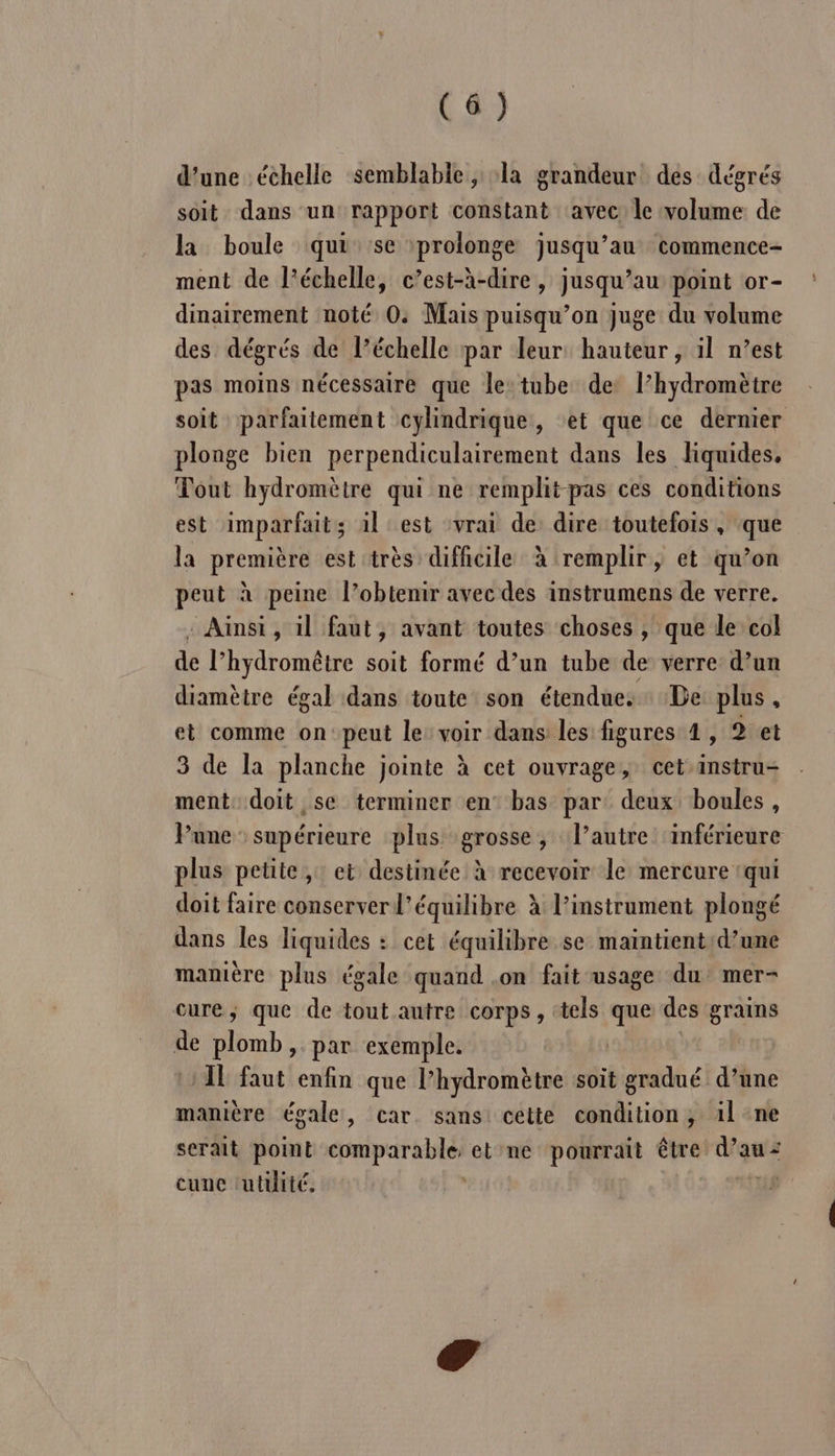 d’une échelle semblable, la grandeur des dégrés soit dans un rapport constant ‘avec le volume de la boule qui se prolonge jusqu’au commence- ment de l’échelle, c’est-à-dire , jusqu’au point or- dinairement noté 0: Mais puisqu’on juge du volume des dégrés de l’échelle par leur hauteur , il n’est pas moins nécessaire que le:tube de l’hydromètre soit parfaitement cylindrique, et que ce dernier plonge bien perpendiculairement dans les liquides, Tout hydromètre qui ne remplit pas ces conditions est imparfait; 1l est vrai de dire toutefois, que la première est très difficile à remplir, et qu’on peut à peine l’obtenir avec des instrumens de verre. : Ainsi, il faut, avant toutes choses , que le col de l’ hydromêtre soit formé d’un tube de: verre d’un diamètre égal dans toute son étendue: De plus , et comme on peut le: voir dans les figures 4, 2 et 3 de la planche jointe à cet ouvrage, cet instru- ment. doit se terminer en° bas par: deux boules, Pune supérieure plus grosse, l’autre ‘inférieure plus petite, et destinée à recevoir le mercure ‘qui doit faire conserver l'équilibre à l'instrument plongé dans les liquides : cet équilibre se maintientd’une manière plus égale quand .on fait usage du mer- cure, que de tout autre corps, ‘tels que des grains de plomb, par exemple. )1L faut enfin que l’hydromètre soit gradué d’une manière égale, car. sans cette condition, il ne serait point pi dde pt et ne pourrait être d'au: cunc tutuité. |