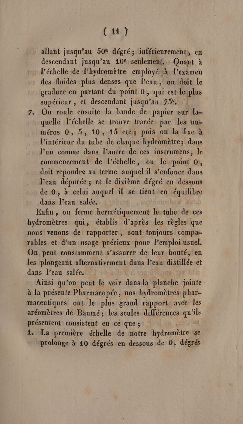 allant jusqu’au 50€ dégré; inférieurement, en descendant jusqu’au 10€ seulement. : Quant à l'échelle de Phydromètre employé à: l'examen des fluides plus denses que l’eau , on doit le graduer en partant du point 0, qui est leiplus supérieur , et descendant jusqu’au 75°. 7. On roule ensuite la bande de papier sur la- quelle l’échelle se trouve tracée par les nu- méros 0, 5, 10, 15 etc; puis on la fixe à l’intérieur du tube de chaque hydromètre; dans l’un comme dans l’autre de ces instrumens, Je commencement de l’échelle, ou le point 0, doit repondre au terme auquel il s’enfonce dans l’eau dépurée ; et le dixième dégré en dessous de 0, à celui auquel il se tient en Lt tk à dans l’eau salée. Enfin , on ferme hermétiquement le tube de ces hydromètres qui, établis d’après les règles que nous venons de rapporter, sont toujours compa- rables et d’un ‘usage précieux pour l’emploi usuel. On. peut constamment s’assurer ‘de leur bonté, en les plongeant alternativement dans l’eau distillée et dans l’eau salée. | Ainsi qu’on peut le voir dansla planche ‘jointe à la présente Pharmacopée, nos hydromètres phar- maceutiques ont le plus grand rapport avec les aréomètres de. Baumé ; les seules différences pe présentent consistent en ce que ; 4. La première «xchelle de notre hydromètre se prolonge à 10 dégrés en dessous de 0, dégrés