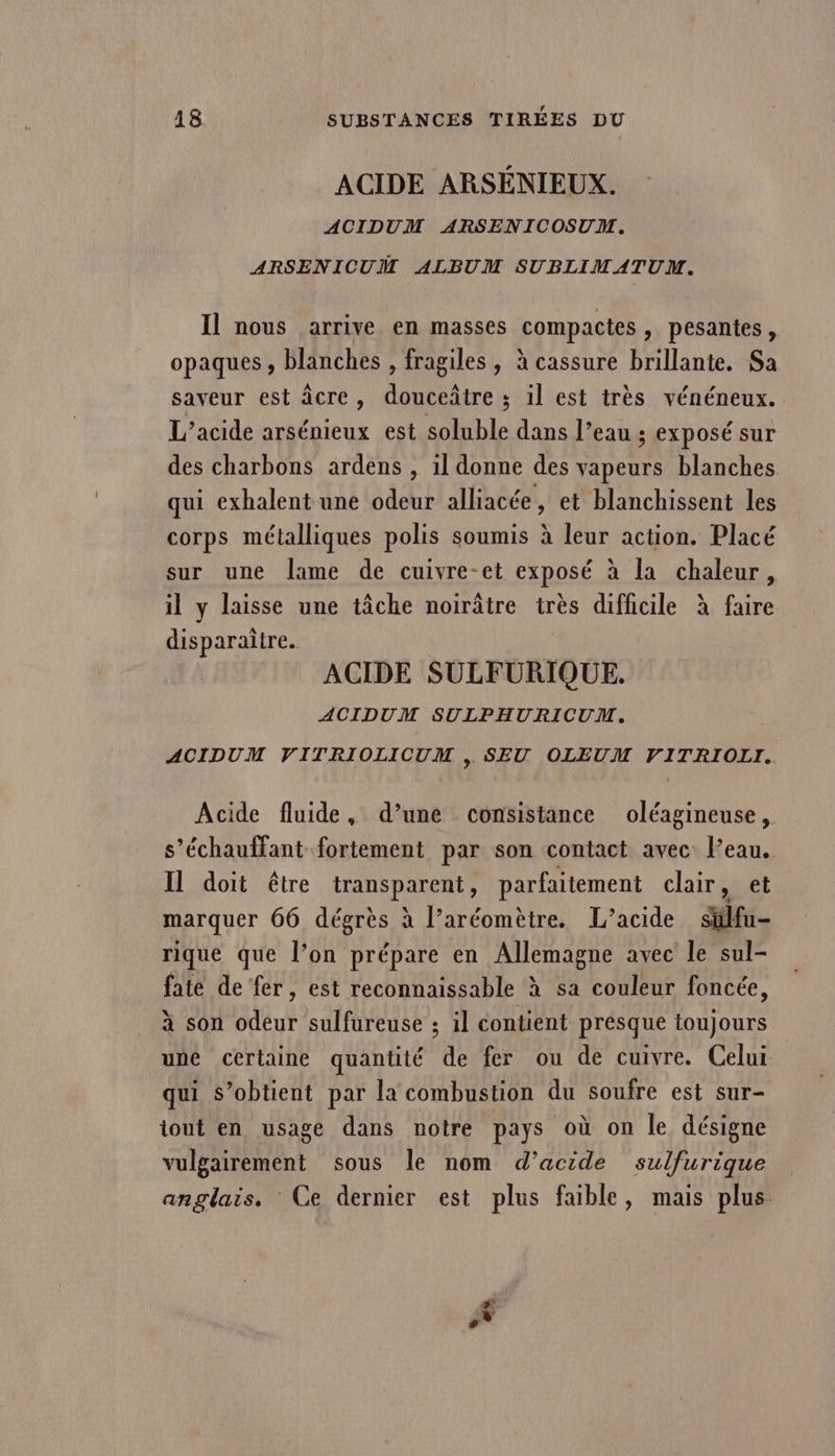 ACIDE ARSENIEUX. ACIDUM ARSENICOSUM. ARSENICUM ALBUM SUBLIMATUM. Il nous arrive en masses compactes » pesantes, opaques , blanches , fragiles, à cassure brillante. Sa saveur est âcre, douceâtre ; il est très vénéneux. L’acide arsénieux est soluble dans l’eau ; exposé sur des charbons ardens , 1l donne des vapeurs blanches qui exhalent une odeur alliacée, et blanchissent les corps métalliques polis soumis à leur action. Placé sur une lame de cuivre-et exposé à la chaleur, il y laisse une tâche noirâtre très difficile à faire disparaitre. ACIDE SULFURIQUE. ACIDUM SULPHURICUM. ACIDUM VITRIOLICUM »&gt; SEU OLEUM VITRIOLI. Acide fluide, d’une consistance oléagineuse, s’échauffant fortement par son contact avec Peau. Il doit être transparent, parfaitement chair, et marquer 66 dégrès : à l’aréomètre. L’acide Sülfu- rique que l’on prépare en Allemagne avec le sul- fate de fer, est reconnaissable à sa couleur foncée, à son odéur sulfureuse ; il contient présque toujours uné cérlaine quantité de fer ou de cuivre. Celui qui s'obtient par la combustion du soufre est sur- tout en usage dans notre pays où on le désigne vulgairement sous le nom d’acide sulfurique anglais. Ce dernier est plus faible, mais plus. Lai