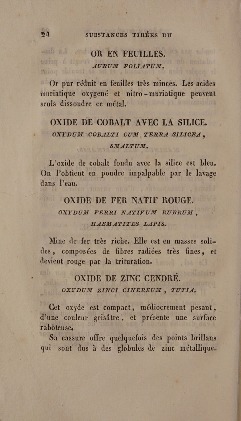 OR EN FEUILLES. AURUM FOLIATUM. Or pur réduit en feuilles très minces. Les acides muriatique oxygené et mitro-muriatique peuvent seuls dissoudre ce métal. OXIDE DE COBALT AVEC LA SILICE, OXYDUM COBALTI CUM TERRA SILICEA, SMALTUM. L'’oxide de cobalt fondu avec la silice est bleu. On l’obtient en poudre impalpable par le lavage dans l’eau. OXIDE DE FER NATIF ROUGE. OXYDUM FERRI NATIVUM RUBRUM, HAEMATITES LAPIS. Mine de fer très riche. Elle est en masses soli- des, composées de fibres radiées très fines, et devient rouge par la trituration. OXIDE DE ZINC CENDRE. OXYDUM ZINCI CINEREUM , TUTIA. Cet oxyde est compact, médiocrement pesant, d’une couleur grisâtre, et présente une surface raboteuse, Sa cassure offre quelquefois des points brillans qui sont dus à des globules de zinc métallique.