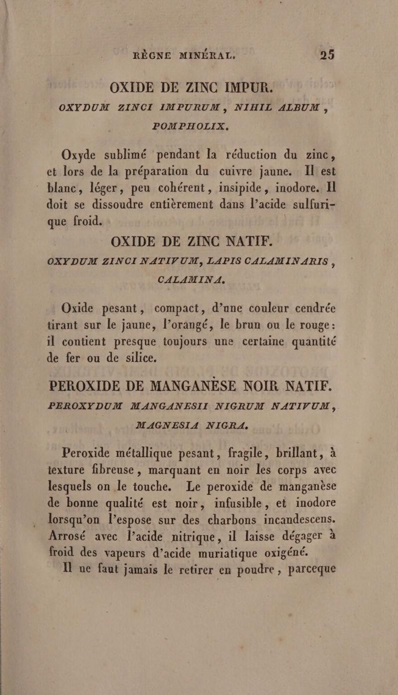 OXIDE DE ZINC IMPUR. OXYDUM ZINCI IMPURUM, NIHIL ALBUM, POMPHOLIX. Oxyde sublimé pendant la réduction du zinc, et lors de la préparation du cuivre jaune. Il est blanc, léger, peu cohérent, insipide, inodore. Il doit se dissoudre entièrement dans l’acide sulfuri- que froid. OXIDE DE ZINC NATIF. OXYDUM ZINCI NATIVUM, LAPIS CALAMINARIS, CALAMIN A. Oxide pesant, compact, d’ane couleur cendrée tirant sur le jaune, l’orangé, le brun ou le rouge: il contient presque toujours une certaine quantité de fer ou de silice, PEROXIDE DE MANGANESE NOIR NATIF. PEROXYDUM MANGANESII NIGRUM NATIVUM, MAGNESIA NIGRA. Peroxide métallique pesant, fragile, brillant, à iexture fibreuse , marquant en noir les corps avec lesquels on le touche. Le peroxide de manganèse de bonne qualité est noir, infusible, et inodore lorsqu'on l’espose sur des charbons incandescens. Arrosé avec l’acide nitrique, il laisse dégager à froid des vapeurs d’acide muriatique oxigéné. Il ne faut jamais le retirer en poudre , parceque