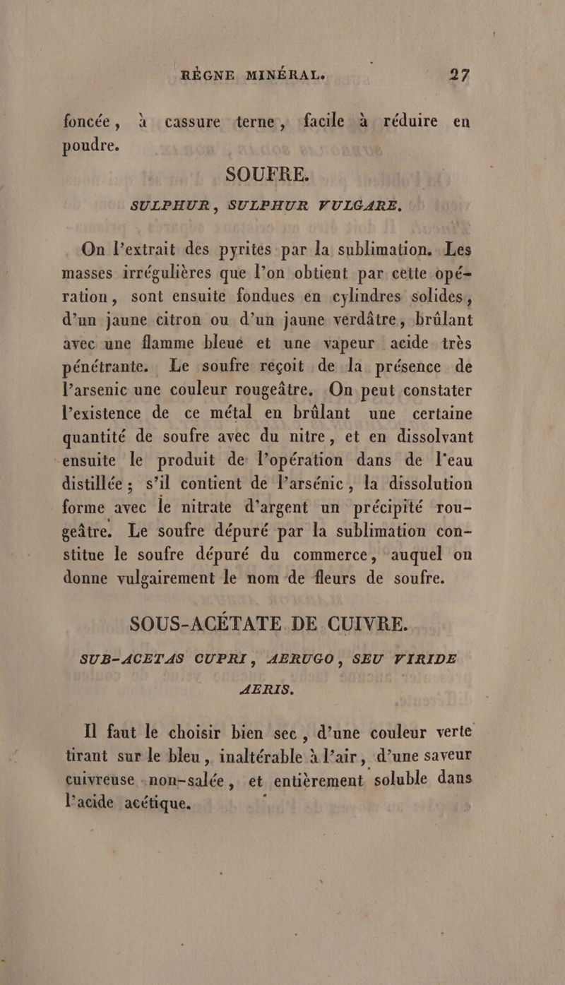 foncée, à cassure terne, facile à réduire en poudre. SOUFRE. SULPHUR, SULPHUR VULGARE. On Pextrait des pyrites par la sublimation. Les masses irrégulières que l’on obtient par cette opé- ration, sont ensuite fondues en cylindres solides, d’un jaune citron ou d’un jaune vérdâtre, brülant avec une flamme bleué et une vapeur acide très pénétrante. Le soufre réçoit de Îa présence de l’arsenic une couleur rougeâtre. On peut constater l'existence de ce métal en brûlant une certaine quantité de soufre avec du nitre, et en dissolvant ensuite le produit de: l’opération dans de l’eau distillée ; s’il contient de l’arsémic, la dissolution forme avec le nitrate d'argent un précipité rou- geâtre. Le soufre dépuré par la sublimation con- stitue le soufre dépuré du commerce, auquel on donne vulgairement le nom de fleurs de soufre. SOUS-ACÉTATE DE CUIVRE. SUB-ACETAS CUPRI, AERUGO , SEU VIRIDE AERIS. Il faut le choisir bien sec, d’une couleur verte tirant sur le bleu, inaltérable à l’air, d’une saveur cuivreuse -non-salée , et entièrement soluble dans l'acide acétique.