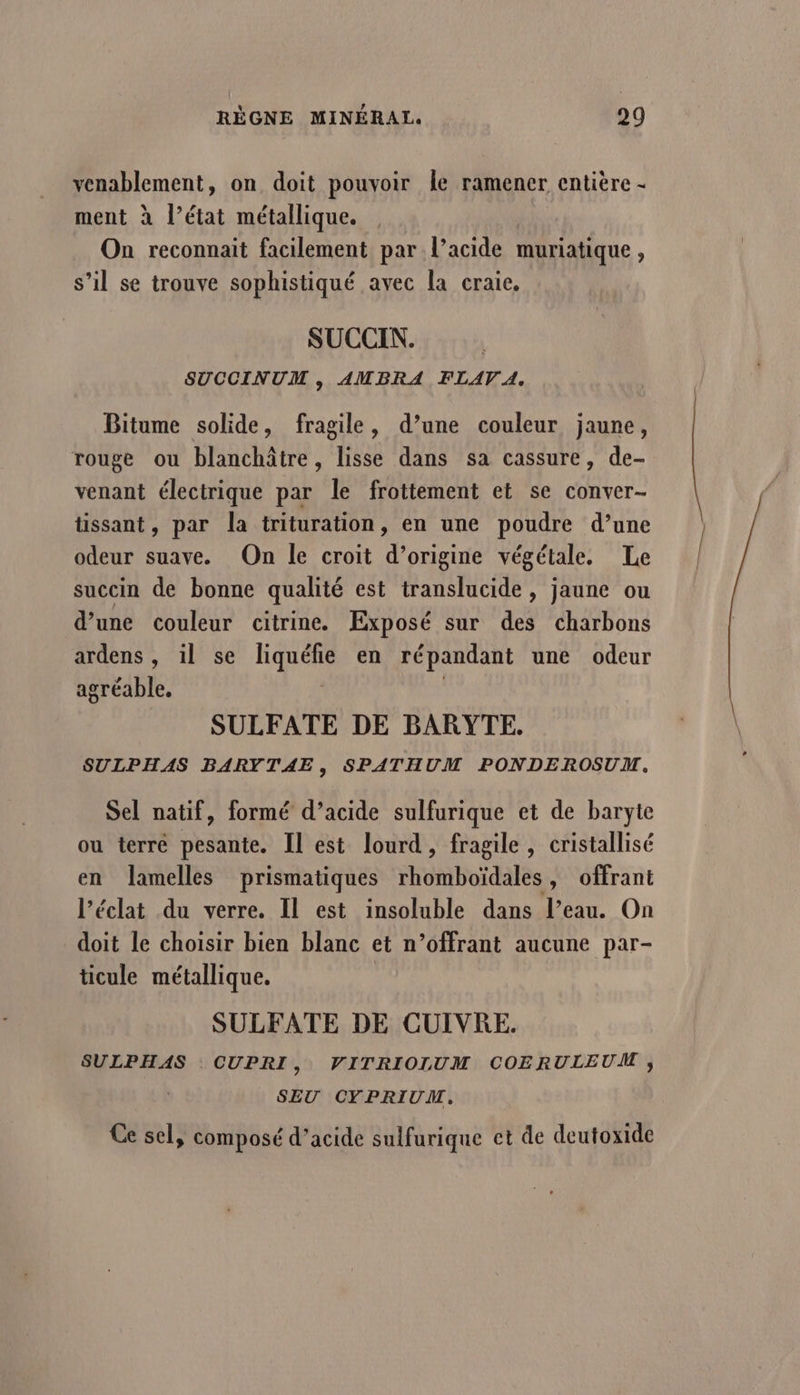 venablement, on doit pouvoir Île ramener entière - ment à l’état métallique. On reconnait facilement par l’acide muriatique , s’il se trouve sophistiqué avec la craie, SUCCIN.. SUCCINUM , AMBRA FLAV A, Bitume solide, fragile, d’une couleur jaune, rouge ou blanchâtre, lisse dans sa cassure, de- venant électrique par le frottement et se conver- tissant, par la trituration, en une poudre d’une odeur suave. On le croit d’origine végétale, Le succin de bonne qualité est translucide, jaune ou d’une couleur citrine. Exposé sur des charbons ardens, il se liquéfie en répandant une odeur agréable. SULFATE DE BARYTE. SULPHAS BARYTAE, SPATHUM PONDEROSUM, Sel natif, formé d’acide sulfurique et de baryte ou terre pesante. Il est lourd, fragile , cristallisé en lamelles prismatiques Hrnbuidalés y Offrant l'éclat du verre. Il est insoluble dans l’eau. On doit le choisir bien blanc et n’offrant aucune par- ticule métallique. SULFATE DE CUIVRE. SULPHAS CUPRI, VITRIOLUM COERULEUM ,; SEU CYPRIUM.