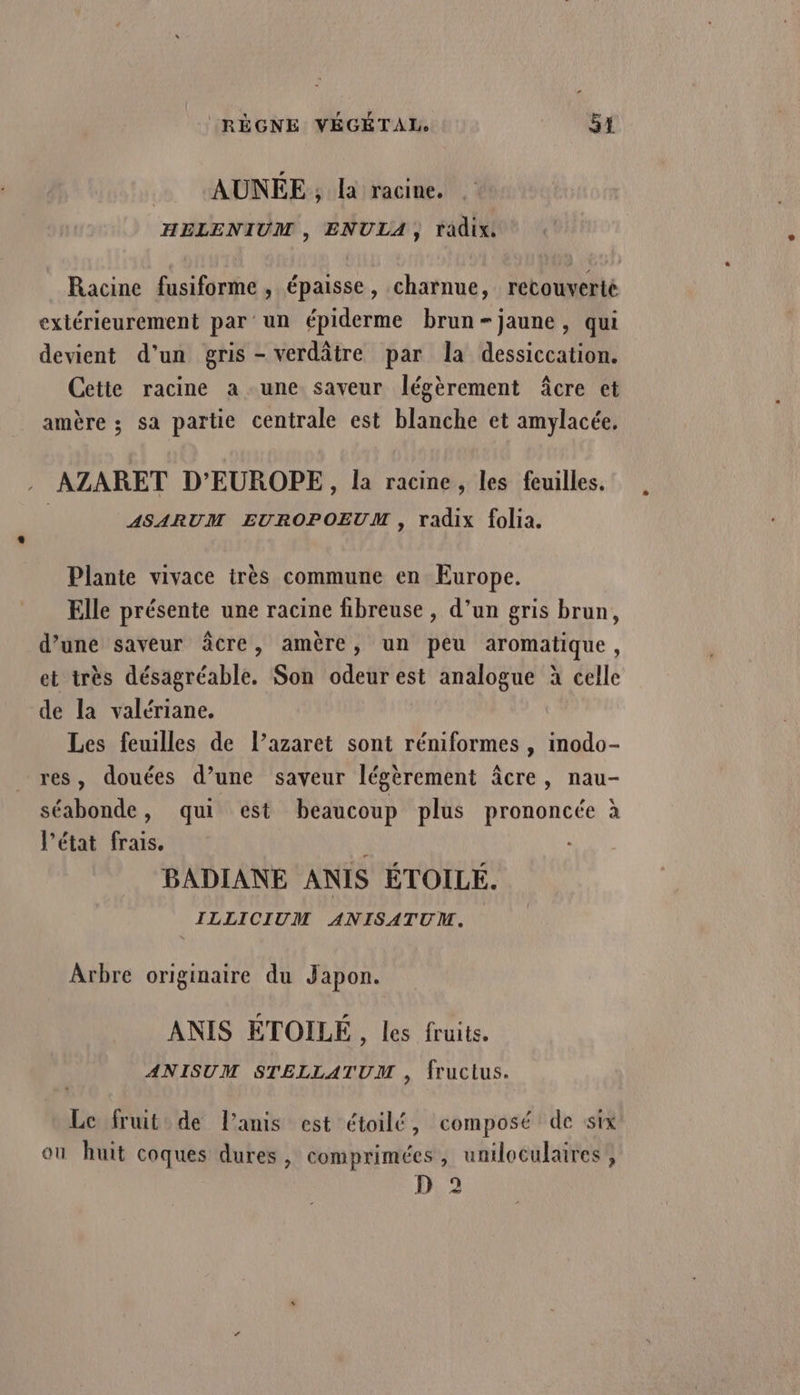 | AUNEE , la racine. HELENIUM , ENULA, tadix Racine fusiforme , épaisse, charnue, recouverté extérieurement par un épiderme brun-jaune, qui devient d’un gris - verdâtre par la dessiccation. Cette racine a une saveur légèrement âcre et amère ; sa partie centrale est blanche et amylacée. . AZARET D'EUROPE, Ia racine, les feuilles. ASARUM EUROPOEUM , radix folia. Plante vivace très commune en Europe. Elle présente une racine fibreuse , d’un gris brun, d’une saveur âcre, amère, un pêu aromatique, et très désagréable. Son odeur est analogue à celle de la valériane. Les feuilles de l’azaret sont réniformes , inodo- res, douées d’une saveur légèrement âcre, nau- séabonde, qui est beaucoup plus prononcée à l’état frais. BADIANE ANIS ÉTOILE. _ ILLICIUM ANISATUM, Arbre originaire du Japon. ANIS ETOILE, les fruits. ANISUM STELLATUM , fructus. Le fruit de lanis est étoilé, composé de six où huit coques dures, comprimées, uniloculaires, D 2