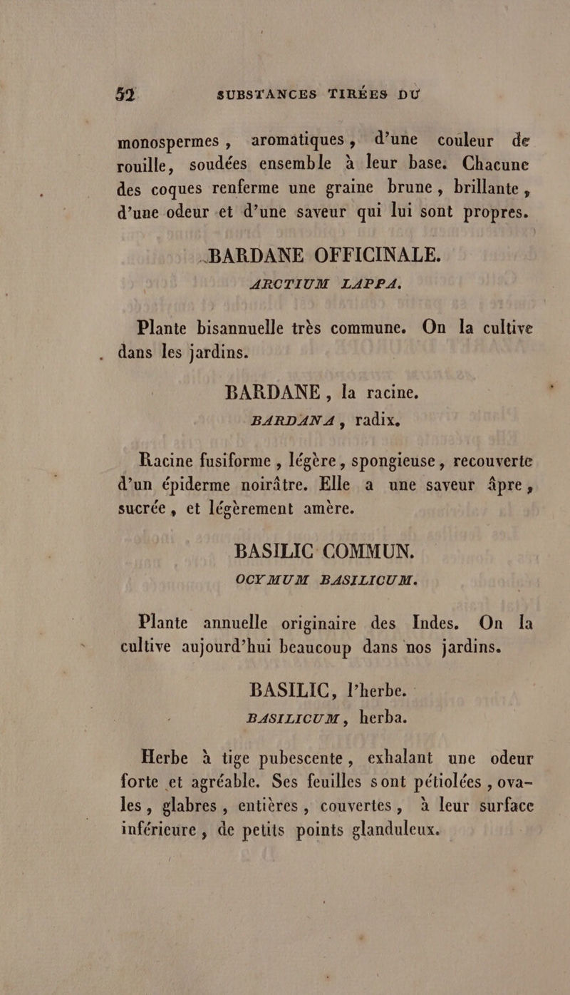 monospermes , aromatiques, d’une couleur de rouille, soudées ensemble à leur base. Chacune des coques renferme une graine brune , brillante, d’une odeur et d’une saveur qui lui sont propres. BARDANE OFFICINALE. ARCTIUM LAPPA. Plante bisannuelle très commune. On la cultive dans les jardins. BARDANE, la racine, BARDANA, Tadix. Racine fusiforme , légère, spongieuse , recouverte d’un épiderme noirâtre. Elle a une saveur âpre, sucrée, et lésèrement amère. BASILIC COMMUN. OCYMUM BASILICUM. Plante annuelle originaire des Indes. On la cultive aujourd’hui beaucoup dans nos jardins. BASILIC, l’herbe. BASILICUM, herba. Herbe à tige pubescente, exhalant une odeur forte et agréable. Ses feuilles sont pétiolées , ova- les, glabres , entières, couvertes, à leur surface inférieure , de petits points glanduleux.