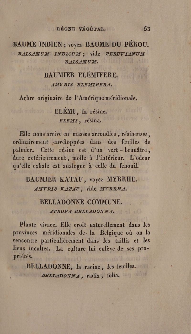 BAUME INDIEN ; voyez BAUME DU PÉROU,. BALSAMUM INDICUM ; vide PERUVIANUM BALSAMUM. BAUMIER ELÉMIFERE. AMY RIS ELEMIFERA. Arbre originaire de l’Amérique méridionale, ELÉMI , la résine, ELEMI , résina. Elle nous arrive en masses arrondies , résineuses, ordinairement envéloppées dans des feuilles de palmier. Cette résine est d’un vert - brunâtre, dure extérieurement , molle à l’intérieur. L’odeur qu’elle exhale est analogue à celle du fenouil. BAUMIER KATAF, voyez MYRRHE. AMYRIS KATAF, Vide MYRRHA. . BELLADONNE COMMUNE. ATROPA BELLADON NA. Plante vivace. Elle croit naturellement dans les provinces méridionales de. la Belgique où on la rencontre particulièrement dans les taillis et les lieux incultes. La culture lui enlève de ses pro- priétés. | BELLADONNE, la racine, les feuilles. BELLADONNA , radix, folia.