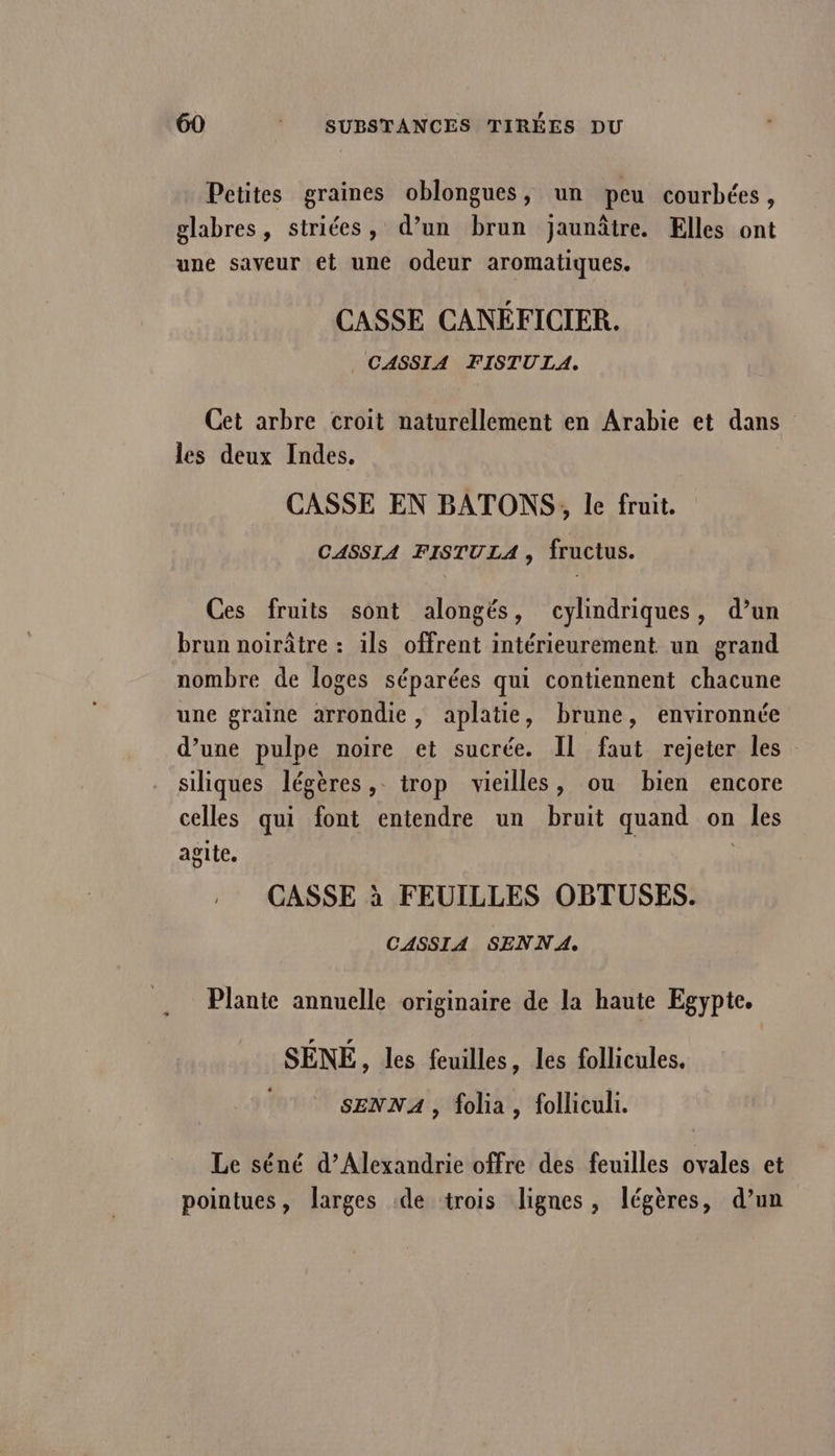 Petites graines oblongues, un peu courbées, | °? 9 À A glabres, striées, d’un brun jaunâtre. Elles ont une saveur et une odeur aromatiques. CASSE CANÉFICIER. CASSIA FISTU LA. Cet arbre croit naturellement en Arabie et dans les deux Indes. CASSE EN BATONS, le fruit. CASSIA FISTULA , fructus. Ces fruits sont alongés, cylindriques, d’un brun noirâtre : ils offrent intérieurement un grand nombre de loges séparées qui contiennent chacune une graine arrondie, aplatie, brune, environnée d’une pulpe noire et sucrée. Il faut rejeter les siliques légères, trop vieilles, ou bien encore celles qui font entendre un bruit quand on les agite. | | CASSE à FEUILLES OBTUSES. CASSIA SENNA. Plante annuelle originaire de la haute Egypte. SÉNÉ, les feuilles, les follicules. SENNA , folia, folliculi. Le séné d'Alexandrie offre des feuilles ovales et pointues, larges de trois lignes, légères, d’un