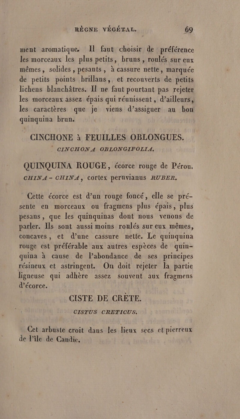 ment aromatique, Il faut choisir de préférence les morceaux les plus petits, bruns , roulés sur eux mêmes, solides , pesants, à cassure nette, marquée de petits points brillans, et recouverts de petits lichens blanchâtres. Il ne faut pourtant pas rejeter les morceaux assez épais qui réunissent, d’ailleurs, les caractères que je viens d’assiguer au bon quinquina brun. _ CINCHONE à FEUILLES OBLONGUES. © CINCHONA OBLONGIFOLIA. QUINQUINA ROUGE, écorce rouge de Pérou. CHINA - CHINA, Cortex pernvlanus RUBER. Cette écorce est d’un rouge foncé, elle se pré- sente en morceaux ou fragmens plus épais, plus pesans , que les quinquinas dont nous venons de parler. Ils sont aussi moins roulés sur eux mêmes, concaves, et d’une cassure nette. Le quinquina rouge est préférable aux autres espèces de quin- PHPA à cause de l’abondance de ses principes résineux et astringent. On doit rejeter la partie ligneuse qui adhère assez souvent aux fragmens d’écorce. CISTE DE CRETE. CISTUS CRETICUS. Cet arbuste croit dans les lieux secs et pierreux de l’île de Candie,