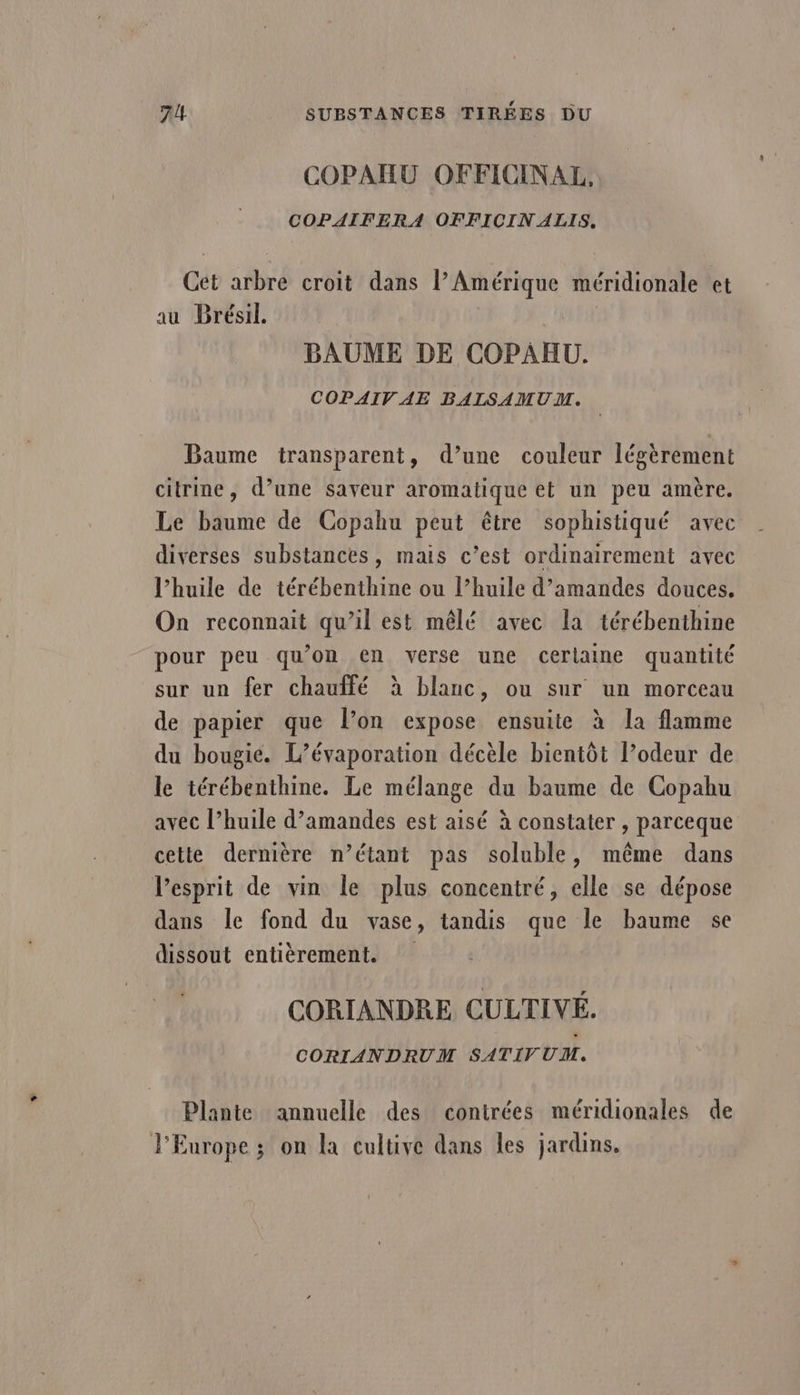 COPAHU OFFICINAL, COPAIFERA OFFICIN ALIS, Cet arbre croit dans V Amérique méridionale et au Brésil. BAUME DE COPAHU. COPAIV AE BALSAMUM. Baume transparent, d’une couleur légèrement citrine, d’une saveur aromatique et un peu amère. Le baume de Copahu peut être sophistiqué avec diverses substances, mais c’est ordinairement avec l’huile de térébenthine ou l’huile d'amandes douces. On reconnait qu’il est mêlé avec la térébenthine pour peu qu’on en verse une cerlaine quantité sur un fer chauffé à blanc, ou sur un morceau de papier que l’on expose ensuite à la flamme du bougie. L’évaporation décèle bientôt l’odeur de le térébenthine. Le mélange du baume de Copabu avec l’huile d'amandes est aisé à constater , parceque cette dernière n’étant pas soluble, même dans l'esprit de vin le plus concentré, elle se dépose dans le fond du vase, tandis que le baume se dissout entièrement. CORIANDRE CULTIVÉ. CORIANDRUM SATIVUM. Plante annuelle des contrées méridionales de l'Europe; on la cultive dans les jardins.