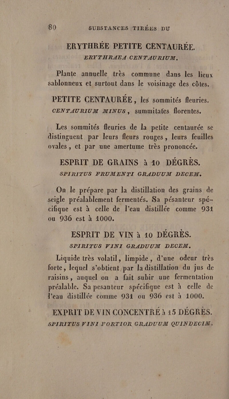 ERYTHRÉE PETITE CÉNTAURÉE. ERYTHRAEA CENTAURIUM. Plante annuelle très commune dans les lieux sablonneux et surtout dans le voisinage des côtes. PETITE CENTAURÉE, les sommités fleuries. CENTAURIUM MINUS, summitates florentes. Les sommités fleuries de la petite centaurée se distinguent par leurs fleurs rouges, leurs feuilles ovales, et par une amertume très prononcée. ESPRIT DE GRAINS à 10 DÉGRES. SPIRITUS FRUMENTI GRADUUM DECEM. On le prépare par la distillation des grains de seigle préalablement fermentés. Sa pésanteur spé- cifique est à celle de l’eau distillée comme 931 ou 936 est à 1000. ESPRIT DE VIN à 10 DÉGRES. SPIRITUS VINI GRADUUM DECEM. Liquide très volatil, limpide, d’une odeur très forte, lequel s’obtient par la distillation du jus de raisins, auquel on à fait subir une fermentation préalable. Sa pesanteur spécifique est à celle de l’eau distillée comme 931 ou 936 est à 1000. . EXPRIT DE VIN CONCENTREÉ à 15 DÉGRES. SPIRITUS VINI FORTIOR GRADUUM QUINDECIM.