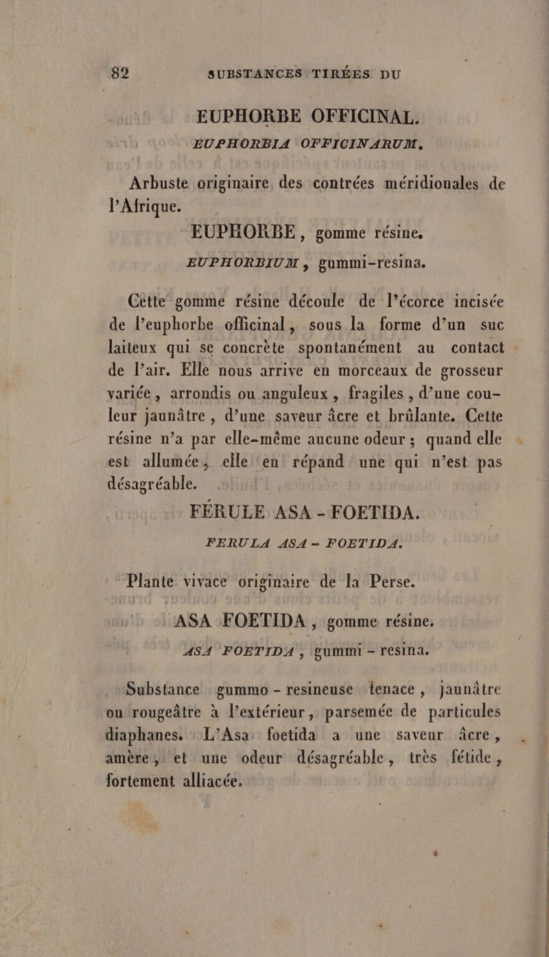 EUPHORBE OFFICINAL. EUPHORBIA OFFICINARUIM, Arbuste originaire, des contrées méridiouales de l'Afrique. EUPHORBE , gomme résine, EUPHORBIUM , gummi-resina. Cette gomme résine découle de l’écorce incisée de lPeuphorbe officinal, sous la forme d’un suc laiteux qui se concrète spontanément au contact de l'air. Elle nous arrive en morceaux de grosseur variée, arrondis ou anguleux , fragiles , d’une cou- leur jaunâtre , d’une saveur âcre et brûlante. Cette résine n’a par elle-même aucune odeur ; quand elle est allumée, elle en répand une qui n’est pas désagréable. FÉRULE ASA - FOETIDA. FERULA ASA- FOETIDA. Plante vivace originaire de la Perse. ASA FOETIDA , gomme résine, ASA FOETIDA , gumimi - resina. Substance gummo - resineuse {tenace , Jaunâtre ou rougeâtre à l’extérieur, parsemée de particules diaphanes. L’Asa: foetida à une saveur âcre , amère, et une odeur désagréable, très fétide, fortement alliacée.