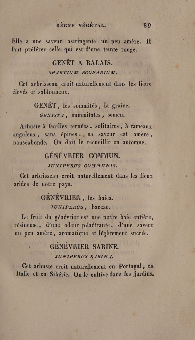 Elle à une saveur astringente un peu amère. Il faut préférer celle qui est d’une teinte rouge. GENËT À BALAIS. SPARTIUM SCOPARIUM. Cet arbrisseau croit naturellement dans les lieux élevés et sablonneux. GENÊT,, les sommités , la graine. GENISTA, summitates , semen. Arbuste à feuilles ternées, solitaires , à rameaux anguleux , sans épines:, sa saveur est amère, nauséabonde. On doit le recueillir en automne. GÉNÉVRIER COMMUN. JUNIPERUS COMMUNIS. Cet arbrisseau croit naturellement dans les lieux arides de notre pays. GEÉNEVRIER , les baies. JUNIPERUS, baccac. Le fruit du génévrier est une petite baïe entière, résineuse, d’une odeur pénétrante, d’une saveur un peu amère, aromatique et légèrement sucrée. | GÉNEVRIER SABINE. JUNIPERUS SABIN A. Cet arbuste croit naturellement en Portugal, en Italie et en Sibérie. On le cultive dans les jardins.