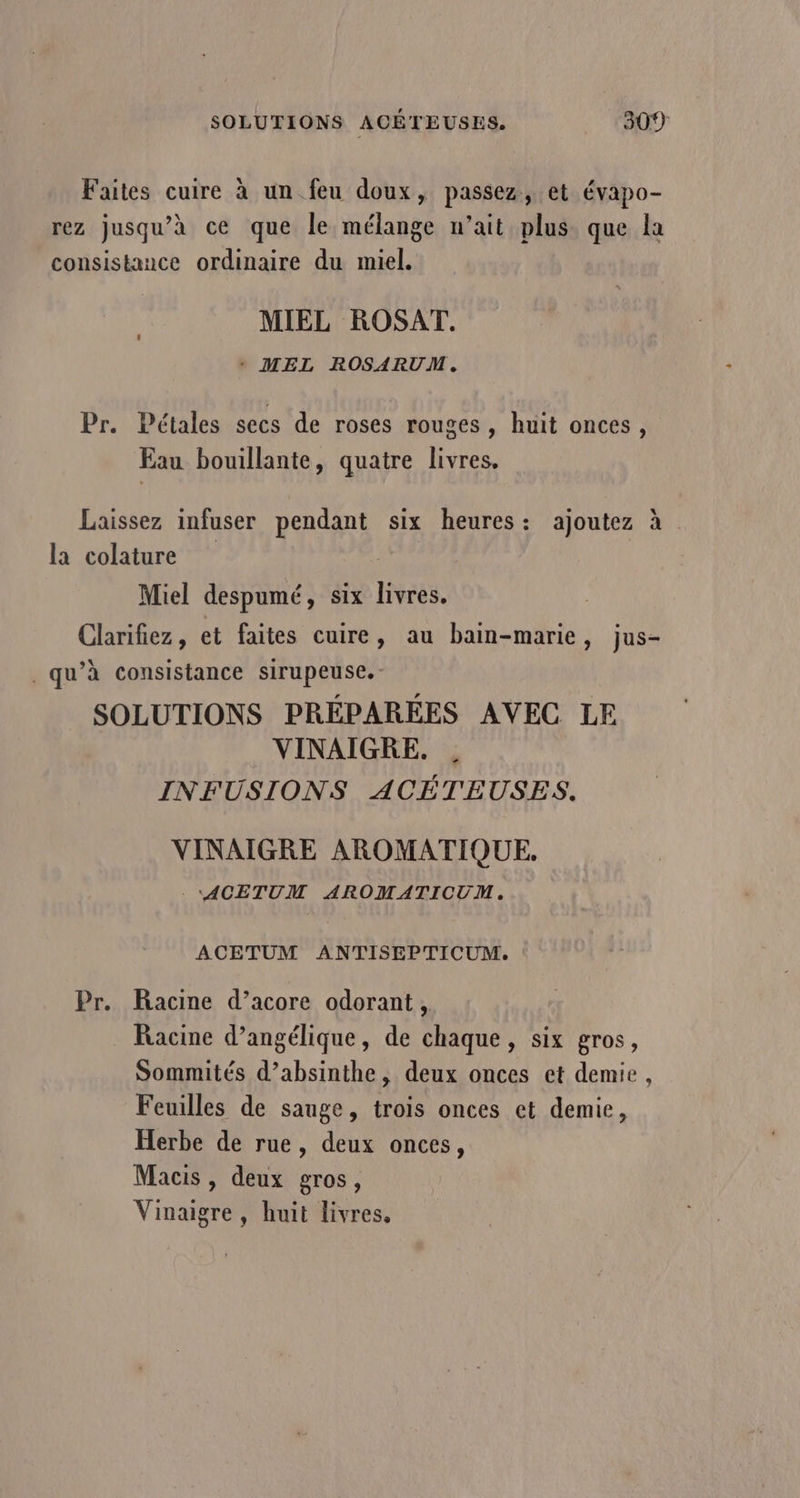 Faites cuire à un feu doux, passez, et évapo- rez jusqu’à ce que le mélange n’ait plus que la consistance ordinaire du miel. MIEL ROSAT. + MEL ROSARUM. Pr. Pétales secs de roses rouges, huit onces, Eau bouillante, quatre livres. Laissez infuser pendant six heures: ajoutez à la colature Miel despumé, six livres. Clarifiez , et faites cuire, au bain-marie , jus- qu’à consistance sirupeuse.- SOLUTIONS PRÉPARÉES AVEC LE VINAIGRE. INFUSIONS ACÉTEUSES. VINAIGRE AROMATIQUE, - ACETUM AROMATICUM. ACETUM ANTISEPTICUM. Pr. Racine d’acore odorant, Racine d’angélique, de chaque, six gros, Sommités d’absinthe, deux onces et demie, Feuilles de sauge, trois onces et demie, Herbe de rue, deux onces, Macis , deux gros, Vinaigre, huit livres.