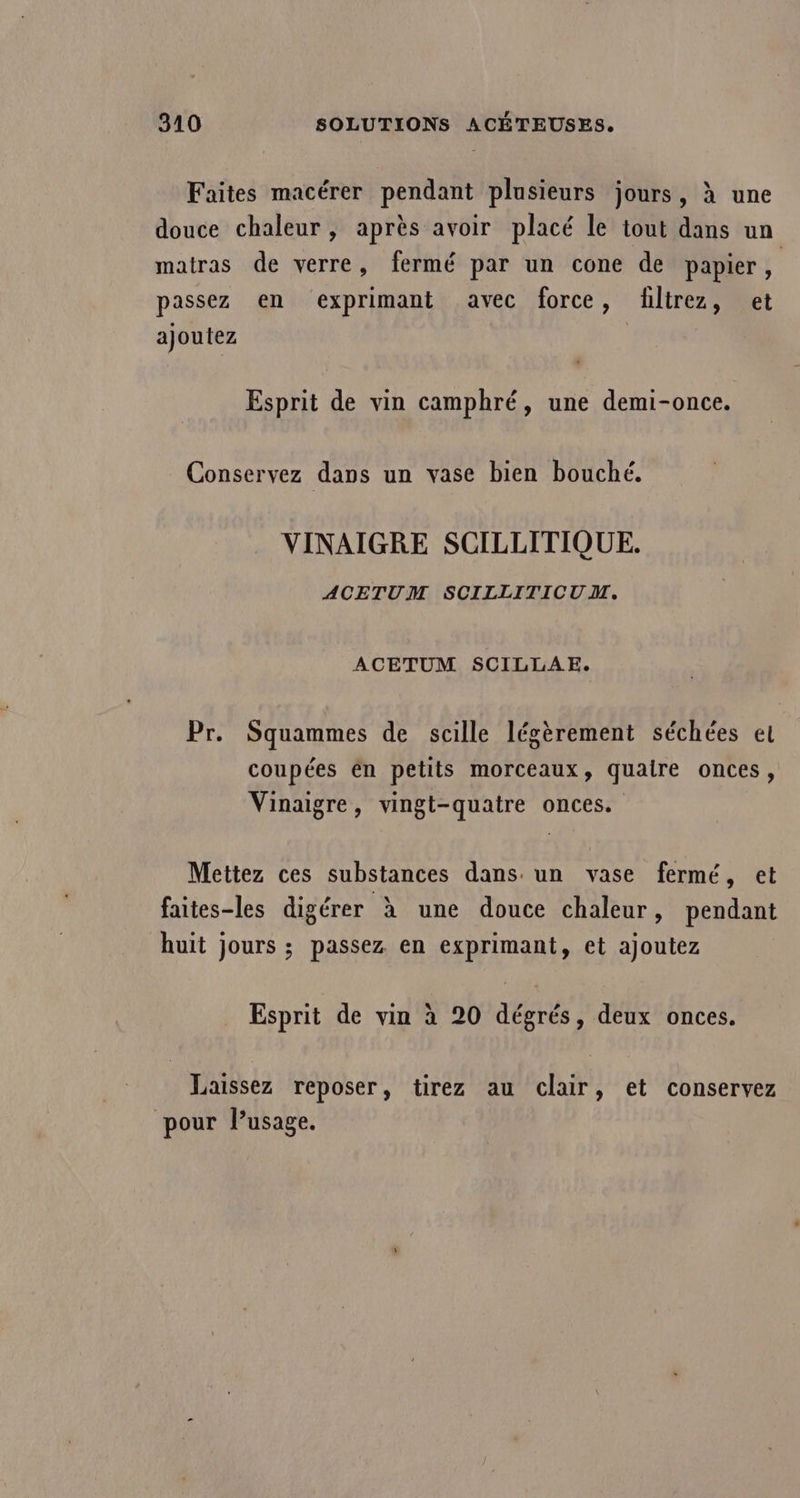 Faites macérer pendant plusieurs jours, à une douce chaleur, après avoir placé le tout dans un matras de verre, fermé par un cone de papier, passez en exprimant avec force, filtrez, et ajoutez | Esprit de vin camphré, une demi-once. Conservez dans un vase bien bouché. VINAIGRE SCILLITIQUE. ACETUM SCILLITICUM. ACETUM SCILLAE. Pr. Squammes de scille légèrement séchées el coupées én petits morceaux, quaire onces, Vinaigre, vingt-quatre onces. Mettez ces substances dans un vase fermé, et faites-les digérer à une douce chaleur, pendant huit jours ; passez en exprimant, et ajoutez Esprit de vin à 20 dégrés, deux onces. Laissez reposer, tirez au clair, et conservez pour Pusage.