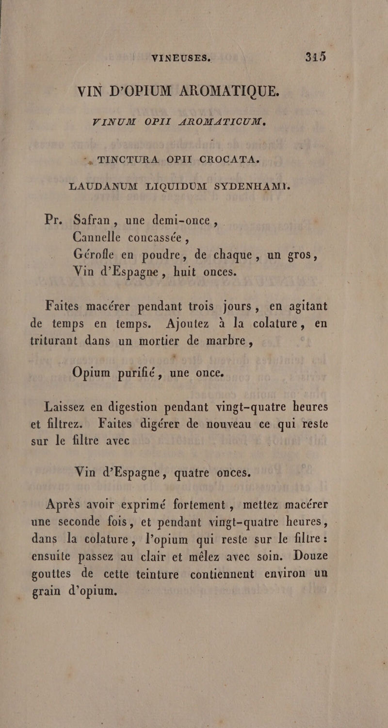 VIN D'OPIUM AROMATIQUE. VINUM OPII AROMATICUM, ‘, TINCTURA OPII CROCATA. LAUDANUM LIQUIDUM SYDENHAMI. Pr. Safran, une demi-once, Cannelle concassée, Gérofle en poudre, de chaque, un gros, Vin d’Espagne, huit onces. Faites macérer pendant trois jours, en agitant de temps en temps. Ajoutez à la colature, en triturant dans un mortier de marbre, ” Opium purifié, une once. Laissez en digestion pendant vingt-quatre heures et filtrez. Faites digérer de nouveau ce qui reste sur le filtre avec Vin d’Espagne, quatre onces. Après avoir exprimé fortement, mettez macérer une seconde fois, et pendant vingt-quatre heures, dans la colature, l’opium qui reste sur le filtre : ensuite passez au clair et mêlez avec soin. Douze gouttes de cette teinture contiennent environ un grain d’opium.