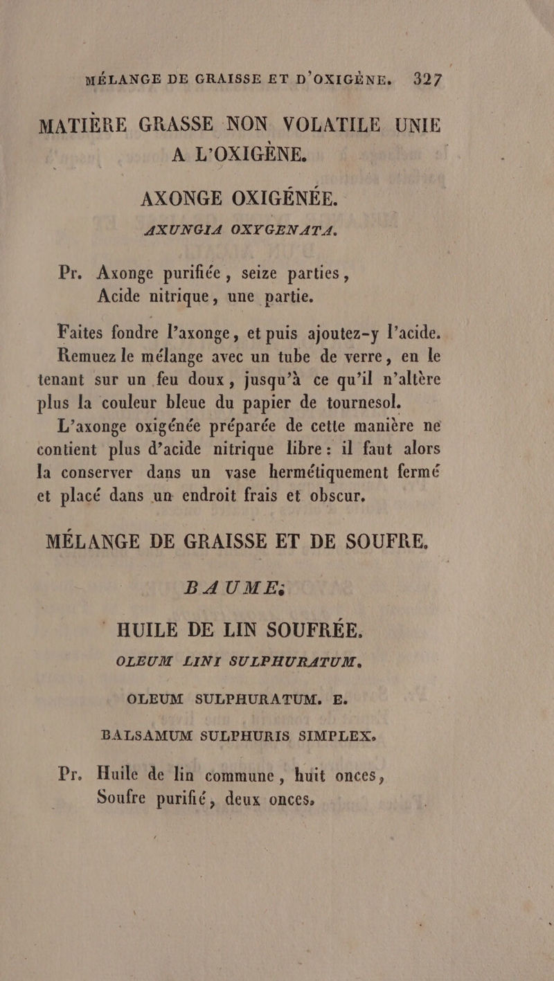 MATIÈRE GRASSE NON VOLATILE UNIE À L'OXIGÈNE. | AXONGE OXIGÉNÉE. AXUNGIA OXYGEN ATA. Pr. Axonge purifñée, seize parties, Acide nitrique, une partie. Faites fondre Paxonge, et puis ajoutez-y l'acide. Remuez le mélange avec un tube de verre, en le tenant sur un feu doux, jusqu’à ce qu’il n’altère plus la couleur bleue du papier de tournesol. L’axonge oxigénée préparée de cetie manière ne contient plus d’acide nitrique libre : il faut alors la conserver dans un vase hermétiquement fermé et placé dans un endroit frais et obscur. MÉLANGE DE GRAISSE ET DE SOUFRE. BAUME HUILE DE LIN SOUFRÉE. OLEUM LINI SULPHURATUM, OLEUM SULPHURATUM. E. BALSAMUM SULPHURIS SIMPLEX: Pr, Huile de lin commune, huit onces, Soufre purifié, deux onces,