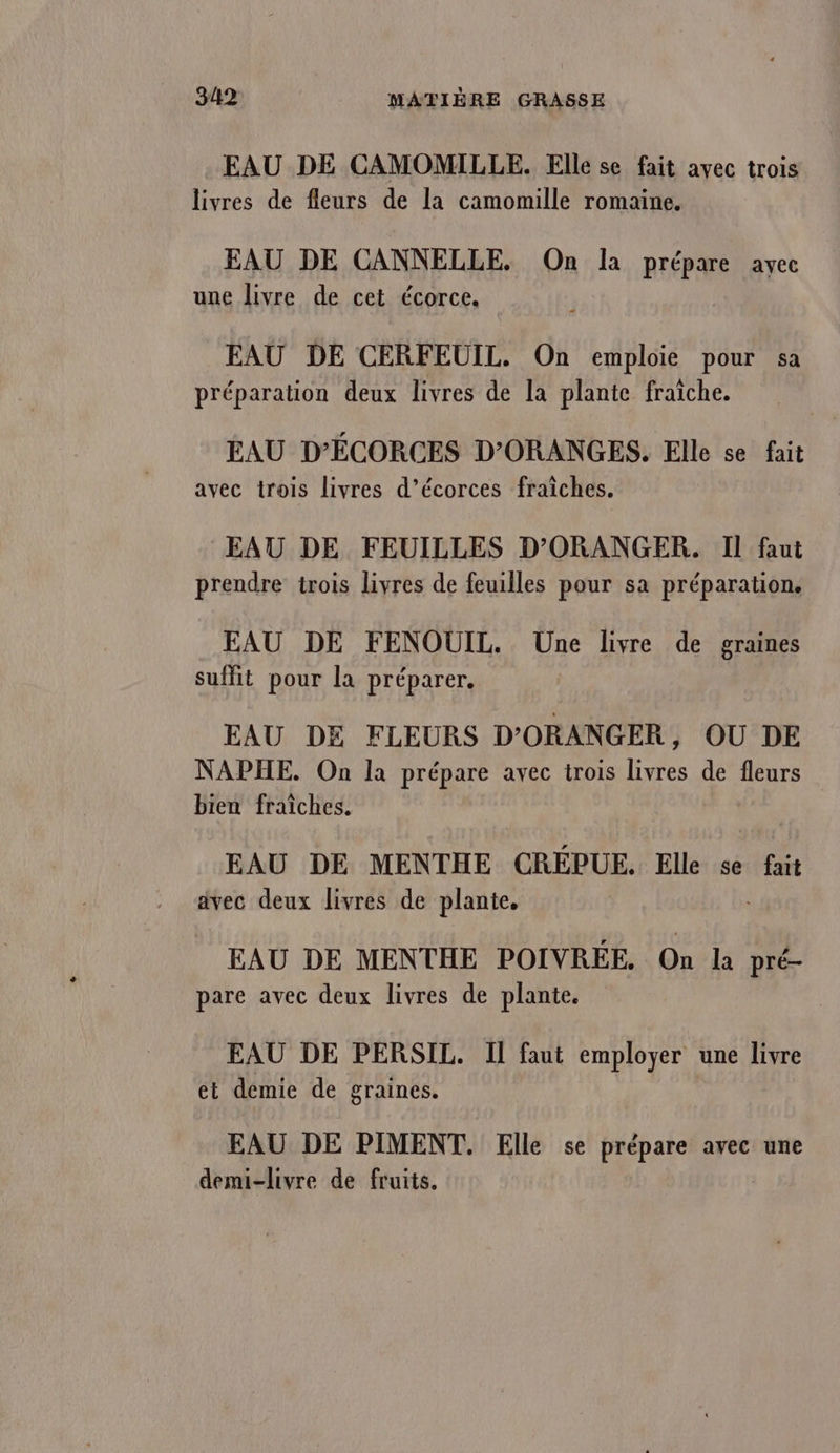 EAU DE CAMOMILLE. Elle se fait avec trois livres de fleurs de la camomille romaine. EAU DE CANNELLE. On la prépare avec une livre de cet écorce. EAU DE CERFEUIL. On emploie pour sa préparation deux livres de la plante fraîche. EAU D’ÉCORCES D’ORANGES. Elle se fait avec trois livres d’écorces fraîches. EAU DE FEUILLES D’'ORANGER. Il faut prendre trois livres de feuilles pour sa préparation. EAU DE FENOUIL. Une livre de graines suffit pour la préparer. EAU DE FLEURS D'ORANGER, OU DE NAPHE. On la prépare avec trois livres de fleurs bien fraîches. EAU DE MENTHE CRÉPUE. Elle se fait avec deux livres de plante. EAU DE MENTHE POIVRÉE. On la pré- pare avec deux livres de plante. EAU DE PERSIL. Il faut employer une livre el demie de graines. EAU DE PIMENT. Elle se prépare avec une demi-livre de fruits.