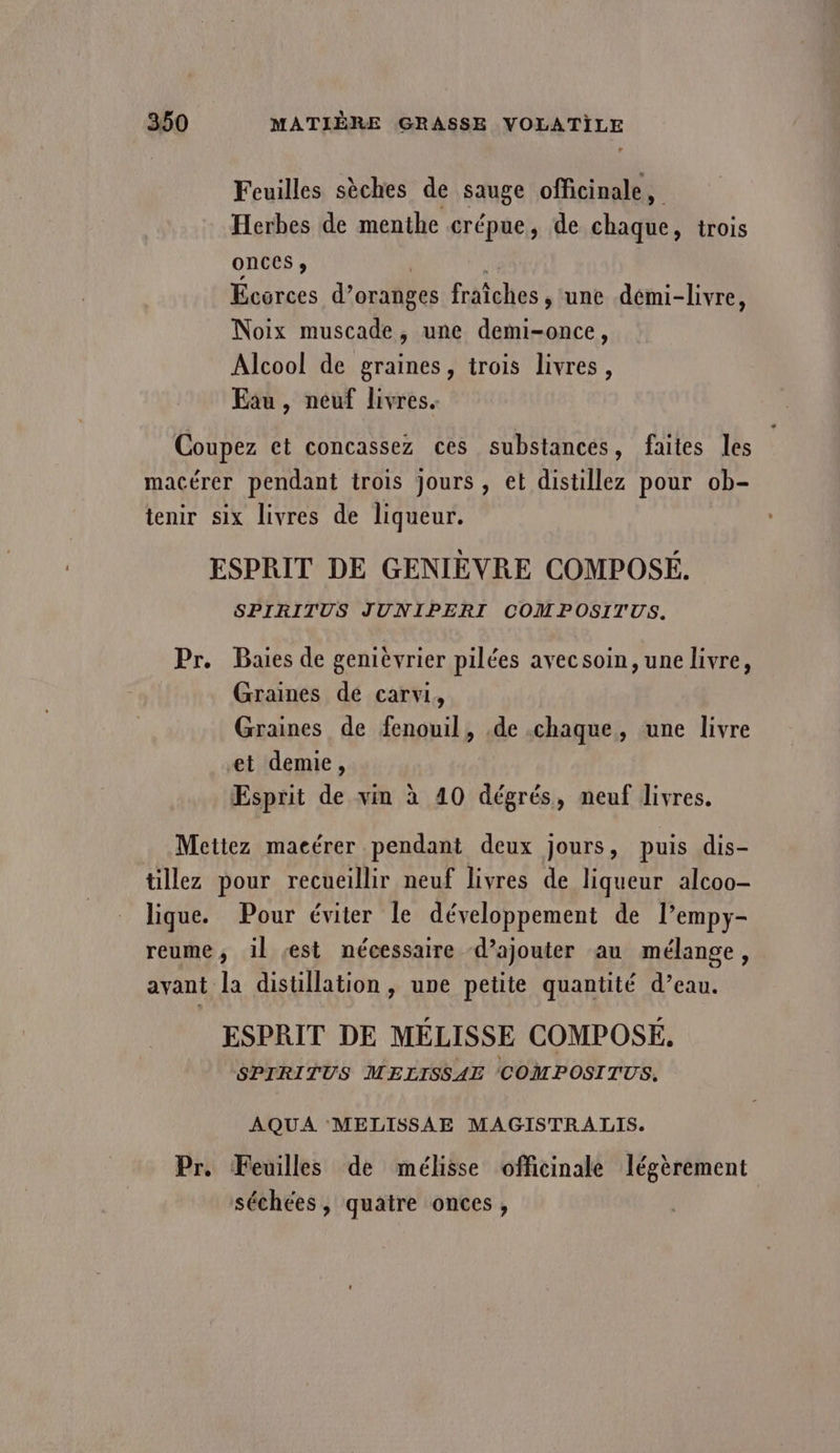 Feuilles sèches de sauge officinale, Herbes de menthe crépue, de chaque, trois onces ;, | | Ecorces d’oranges fraîches , une démi-livre, Noix muscade, une demi-once, Alcool de graines, trois livres, Eau, neuf livres. Pr. SPIRITUS JUNIPERI COMPOSITUS. Baies de genièvrier pilées avecsoin, une livre, Graines de carvi, Graines de fenouil, .de chaque, une livre et demie, Esprit de vin à 40 dégrés, neuf livres. lique. Pour éviter le développement de l’empy- ayant Pr. la distillation, une petite quantité d’eau. ESPRIT DE MELISSE COMPOSE, SPIRITUS MELISSAE COMPOSITUS, AQUA MELISSAE MAGISTRALIS. Feuilles de mélisse officinale légèrement séchées, quatre onces,