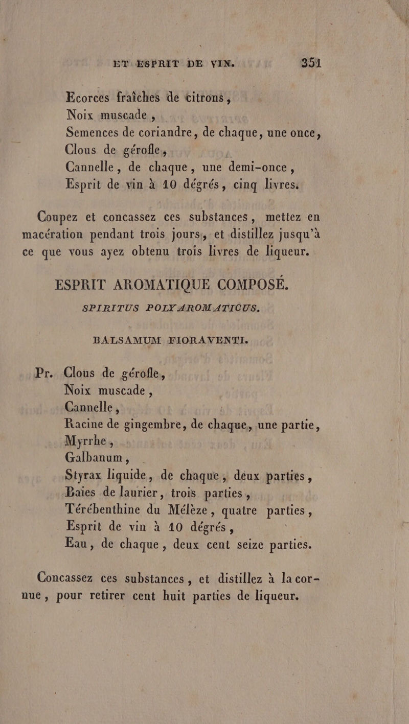 Ecorces fraiches de citrons, Noix muscade , Semences de coriandre, de chaque, une once, Clous de gérofle, Cannelle, de chaque, une demi- -once , Esprit de vin à 10 dégrés, cinq livres. Coupez et concassez ces substances, mettez en macération pendant trois jours: et distillez jusqu’à ce que vous ayez obtenu trois livres de liqueur. ESPRIT AROMATIQUE COMPOSÉ. SPIRITUS POLY AROMATICUS, BALSAMUM FIORAVENTI. Pr. Clous de gérofle, Noix muscade, Cannelle , Racine de gingembre, de chaque, une partie, Myrrhe, Galbanum, Styrax liquide, de chaque, deux parties, Baies de laurier, trois parties, Térébenthine du Mélèze, quatre parties , Esprit de vin à 10 dégrés, Eau, de chaque, deux cent seize parties. Concassez ces substances, et distillez à la cor- nue, pour retirer cent huit parties de liqueur.