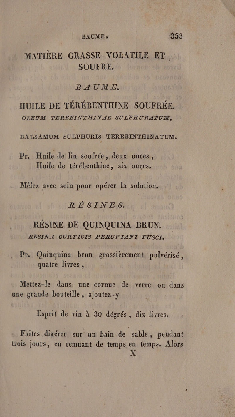 MATIÈRE GRASSE VOLATILE ET. SOUFRE. BAUME. HUILE DE TÉRÉBENTHINE SOUFRÉE. OLEUM TEREBINTHINAE SULPHURATUM, BALSAMUM SULPHURIS TEREBINTHINATUM,. Pr. Huile de lin soufrée, deux onces, Huile de térébenthine, six onces. Mèiez avec soin pour opérer la solution. RÉSINES. RÉSINE DE QUINQUINA BRUN. RESINA CORTICIS PERUVIANI FUSCI. de. . CR CN Pr Quinquina brun grossièrement pulvérisé, quatre livres, Mettez-le dans une cornue de verre ou dans une grande bouteille , ajoutez-y Esprit de vin à 30 dégrés, dix livres. Faites digérer sur un bain de sable, pendant trois Jours, en remuant de temps en temps. Alors