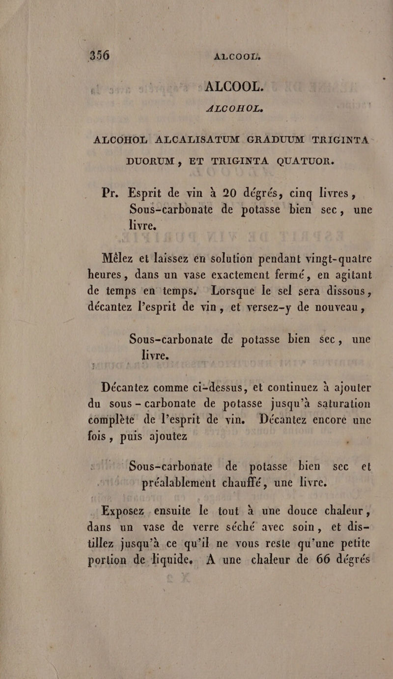 : ALCOOL. ALCOHOÏI, ALCOHOL ALCALISATUM GRADUUM TRIGINTA- DUORUM ,; ET TRIGINTA QUATUOR. Pr. Esprit de vin à 20 dégrés, cinq livres, Sous-carbonate de potasse bien sec, une livre. Mèlez et laissez én solution pendant vingt-quatre heures, dans un vase exactement fermé, en agitant de temps en temps. Lorsque le sel sera dissous, décantez l’esprit de vin, et versez-y de nouveau, Sous-carbonate de potasse bien $ec, une livre. Décantez comme ci-dessus, et continuez à ajouter du sous- carbonate de potasse jusqu’à saturation complète de l’esprit de vin. Décantez encore une fois, puis ajoutez : Sous-carbonate de potasse bien sec et préalablement chauffé, une livre. Exposez ensuite le tout à une douce chaleur, dans un vase de verre séché avec soin, et dis- tillez jusqu’à ce qu’il ne vous resie qu’une petite portion de liquide. À une chaleur de 66 dégrés