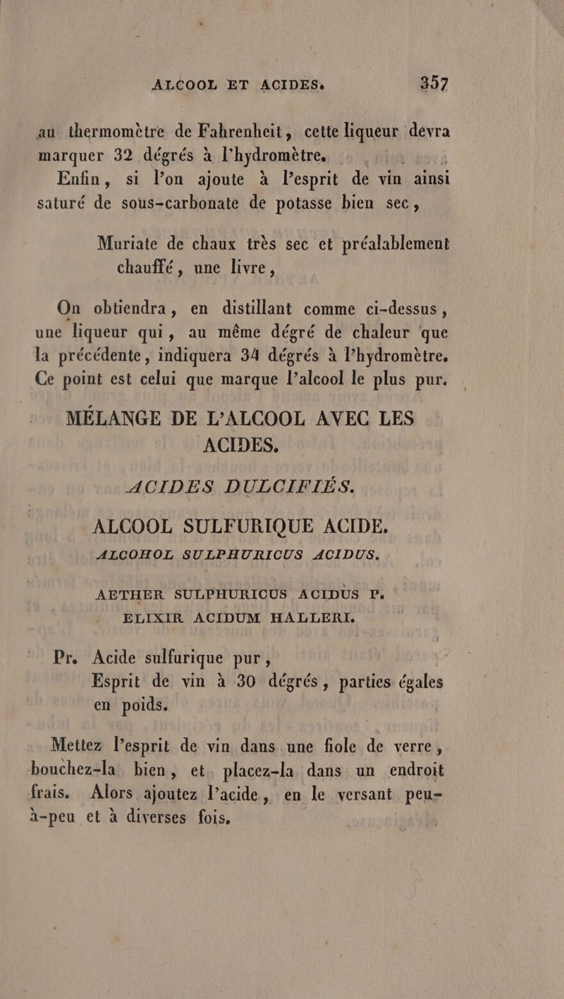 au thermomètre de Fahrenheit, cette D devra marquer 32 dégrés à l'hydromètre, Enfin, si lon ajoute à lesprit de vin ainsi saturé de sous-carbonate de potasse bien sec, Muriate de chaux très sec et préalablement chauffé, une livre, On obtiendra, en distillant comme ci-dessus , une liqueur qui, au même dégré de chaleur que la précédente, indiquera 34 dégrés à l’hydromètre, Ce point est celui que marque l’alcool le plus pur. MÉLANGE DE L'ALCOOL AVEC LES ACIDES. ACIDES DULCIFIÉS. ALCOOL SULFURIQUE ACIDE, ALCOHOL SULPHURICUS ACIDUS. AETHER SULPHURICUS ACIDUS P. ELIXIR ACIDUM HALLERI. Pr. Acide sulfurique pur, Esprit de vin à 30 dégrés, parties égales en poids. Mettez lesprit de vin dans une fiole de verre, bouchez-la bien, et placez-la dans un endroit frais. Alors ajoutez l’acide, en le versant peu- à-peu et à diverses fois,