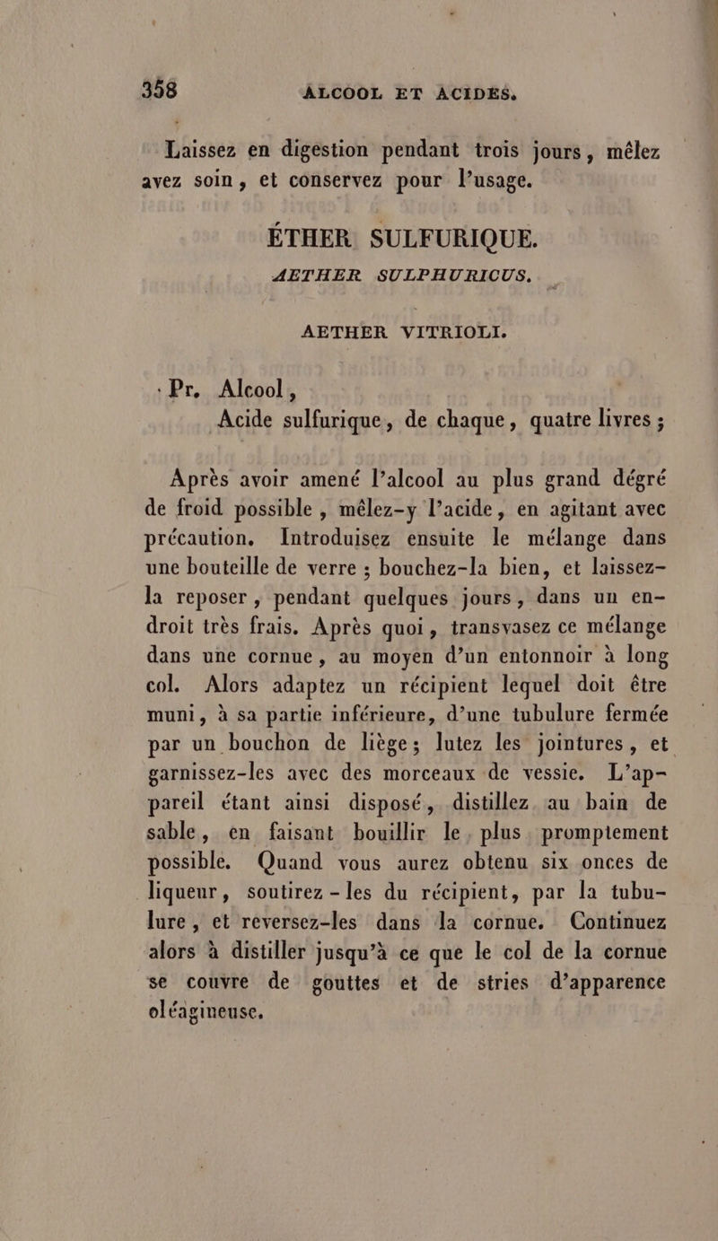 Laissez en digestion pendant trois jours, mélez avez soin, et conservez pour l'usage. ÉTHER SULFURIQUE. AETHER SULPHURICUS,.. AETHER VITRIOLI. ‘Pr, Alcool, Acide sulfurique, de chaque, quatre livres ; Après avoir amené l’alcool au plus grand dégré de froid possible , mêlez-y l’acide, en agitant avec précaution. Introduisez ensuite le mélange dans une bouteille de verre ; bouchez-la bien, et laissez- la reposer , pendant quelques jours, dans un en- droit très frais. Après quoi, transvasez ce mélange dans une cornue, au moyen d’un entonnoir à long col. Alors adaptez un récipient lequel doit être muni, à sa partie inférieure, d’une tubulure fermée par un bouchon de liège; lutez les jointures, et garnissez-les avec des morceaux de vessie. L’ap- pareil étant ainsi disposé, distillez au bain de sable, en faisant bouillir le, plus. prompiement possible. Quand vous aurez obtenu six onces de liqueur, soutirez -les du récipient, par la tubu- lure , et reversez-les dans la cornue, (Continuez alors à distiller jusqu’à ce que le col de la cornue se couvre de gouttes et de stries d’apparence oléagineuse. |