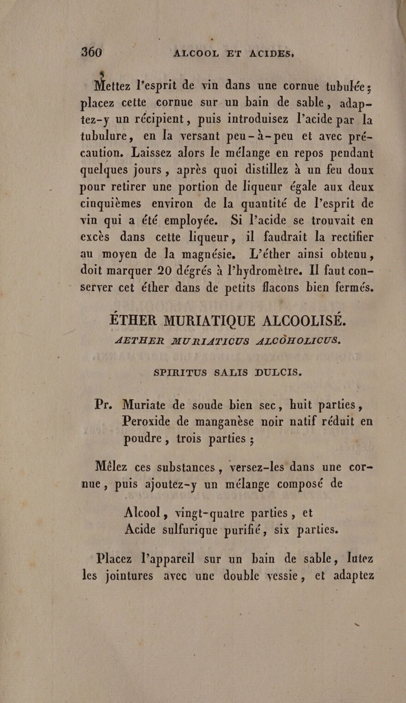 Mettez l'esprit de vin dans une cornue tubulée ; placez cette cornue sur un bain de sable, adap- tez-y un récipient, puis introduisez l’acide par la tubulure, en la versant peu-à-peu et avec pré- caution. Laissez alors le mélange en repos pendant quelques jours , après quoi distillez à un feu doux cinquièmes environ de la quantité de l’esprit de vin qui a été employée. Si l’acide se trouvait en excès dans cette liqueur, il faudrait la rectifier au moyen de la magnésie, L’éther ainsi obtenu, doit marquer 20 dégrés à l’hydromètre. Il faut con- server cet éther dans de petits flacons bien fermés. ÉTHER MURIATIQUE ALCOOLISÉ. AETHER MURIATICUS ALCOHOLICUS. SPIRITUS SALIS DULCIS. Pr. Muriate de soude bien sec, huit parties, Peroxide de manganèse noir natif réduit en poudre , trois parties ; Mêlez ces substances, versez-les dans une cor- nue, puis ajoutez-y un mélange composé de Alcool, vingt-quatre parties, et Acide sulfurique purifié, six parties. Placez l'appareil sur un bain de sable, lutez les jointures avec une double vessie, et adaptez rt