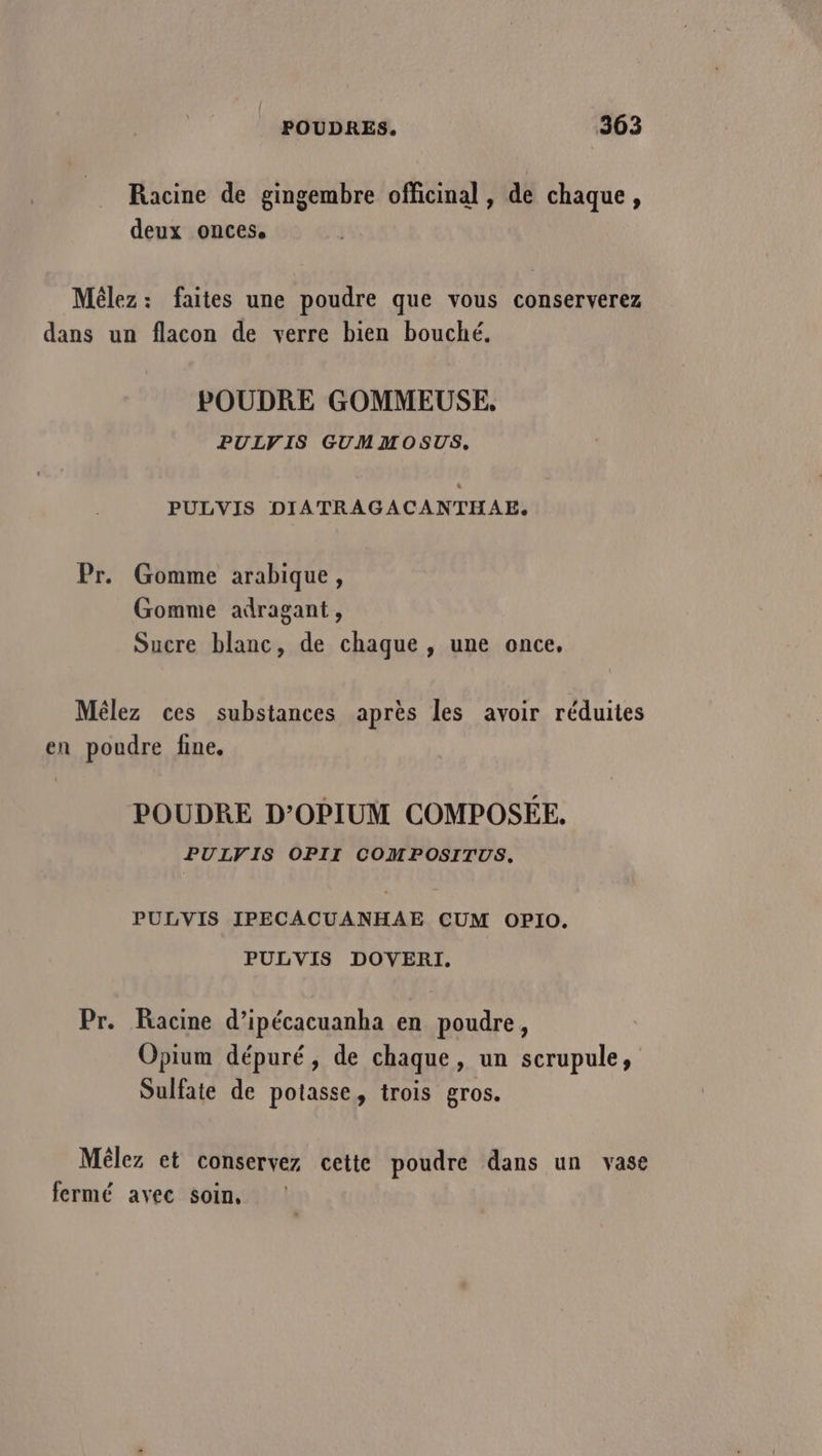 Racine de gingembre officinal , de chaque, deux onces, Mêlez: faites une poudre que vous conserverez dans un flacon de verre bien bouché. POUDRE GOMMEUSE, PULVIS GUMMOSUS, PULVIS DIATRAGACANTHAE,. Pr. Gomme arabique, Gomme adragant, Sucre blanc, de chaque, une once, Mêlez ces substances après les avoir réduites en poudre fine. POUDRE D’OPIUM COMPOSÉE. PULVIS OPII COMPOSITUS. PULVIS IPECACUANHAE CUM OPIO. PULVIS DOVERI. Pr. Racine d’ipécacuanha en poudre, Opium dépuré, de chaque, un scrupule, Sulfate de potasse, trois gros. Mêlez et conservez cette poudre dans un vase fermé avec soin,