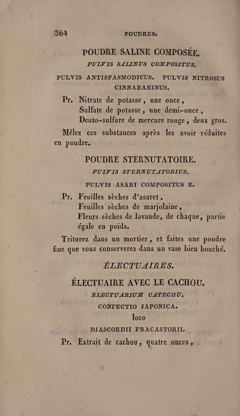 36/4 POUDRES. POUDRE SALINE COMPOSÉE, PULV IS SALINUS COMPOSITUS, PULVIS ANTISPASMODICUS. PULVIS NITROSUS CINNABARINUS. Pr. Nitrate de potasse, une once, Sulfate dé potasse, une demi-once, Deuto-sulfure de mercure rouge , deux gros. Mêlez ces substances après les avoir réduites en poudre, POUDRE STERNUTATOIRE. PUIVIS STERNUTATORIUS. PULVIS ASARI COMPOSITUS E, Pr. Feuilles sèches d’asaret. Feuilles sèches de marjolaine, Fleurs sèches de lavande, de chaque, partie égale en poids. Triturez dans un mortier, et faites une poudre fine que vous conserverez dans un vase bien bouché, ÉLECTUAIRES. ÉLECTUAIRE AVEC LE CACHOU, | ELECTUARIUM CATECHU. CONFECTIO JAPONICA. loco DIASCORDII FRACASTORII, Pr. Extrait de cachou, quatre onces,