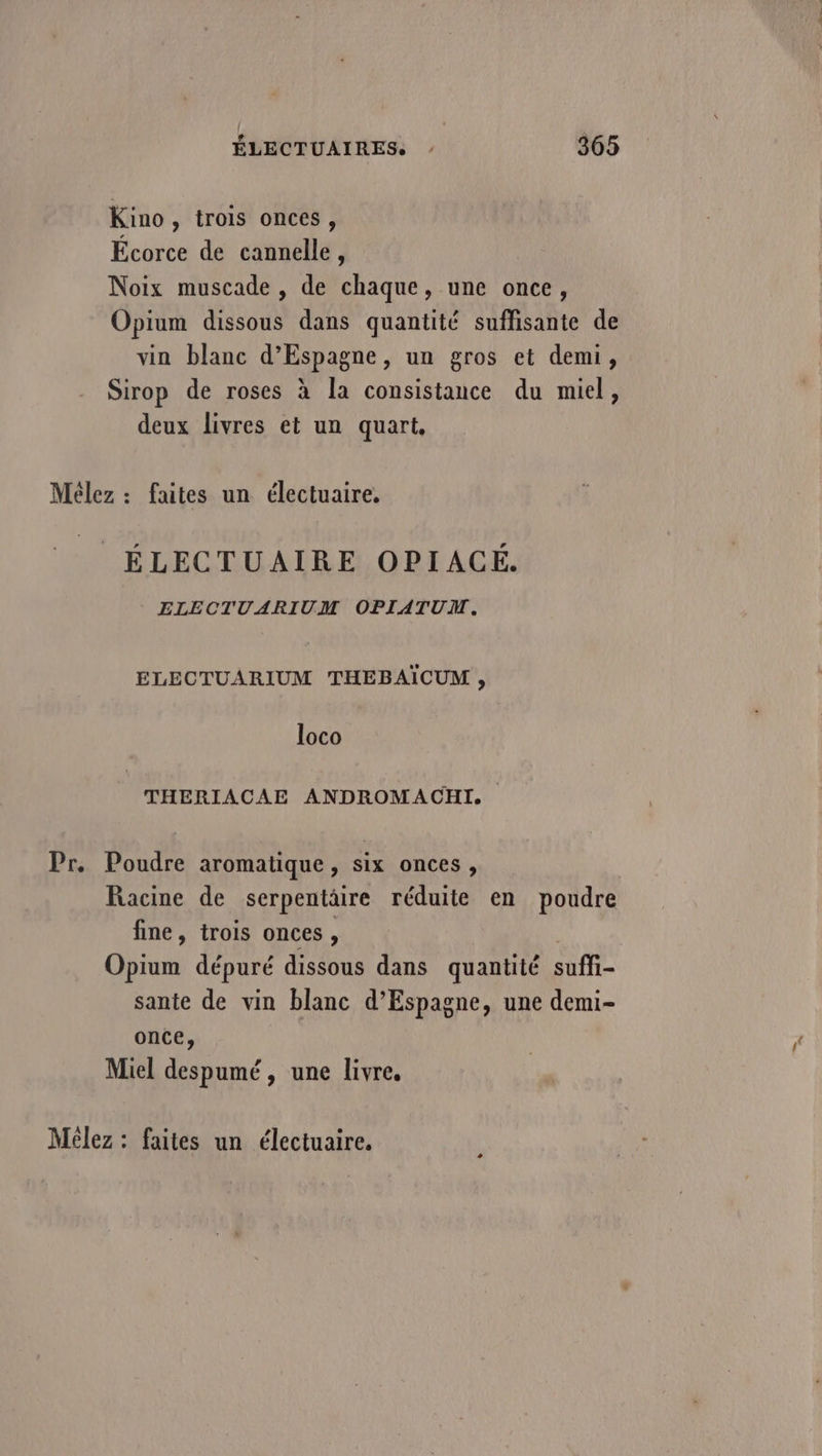 Kino, trois onces, Écorce de cannelle, Noix muscade , de chaque, une once, Opium dissous dans quantité suffisante de vin blanc d’Espagne, un gros et demi, Sirop de roses à la consistance du miel, deux livres et un quart, Mêlez : faites un électuaire, ÉLECTUAIRE OPIACÉ. ELECTUARIUM OPIATUM. ELECTUARIUM THEBAÏCUM, loco THERIACAE ANDROMACHI. Pr. Poudre aromatique, six onces, Racine de serpentätre réduite en poudre fine, trois onces, Opium dépuré dissous dans quantité suffi- sante de vin blanc d’Espagne, une demi- once, Miel despumé, une livre. Mélez : faites un électuaire.