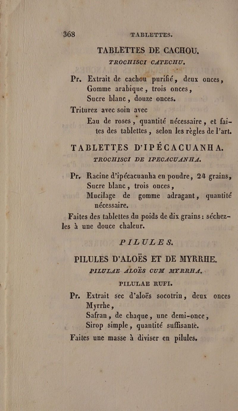 TABLETTES DE CACHOU. TROCHISCI CATECHU, Pr. Extrait de cachou puriñié, deux onces, Gomme arabique , trois onces, Sucre blanc, douze onces. Triturez avec soin avec Eau de roses, quantité nécessaire , et fai- tes des tablettes, selon les règles de l’art, TABLETTES D'IPÉCACUANHA. TROCHISCI DE IPECACUANHA. Pr, Racine d’ipécacuanha en poudre, 24 grains, Sucre blanc, trois onces, Mucilage de gomme adragant, quantité nécessaire. Faites des tablettes du poids de dix grains : séchez- les à une douce chaleur. PILULES. PILULES D’ALOËES ET DE MYRRHE. PILULAE ALOËS CUM MYRRHA,. PILULAE RUFI. Pr. Extrait sec d’aloës socotrin, deux onces Myrrhe, Safran , de chaque, une demi-once, Sirop simple, quantité suffisante. Faites une masse à diviser en pilules,