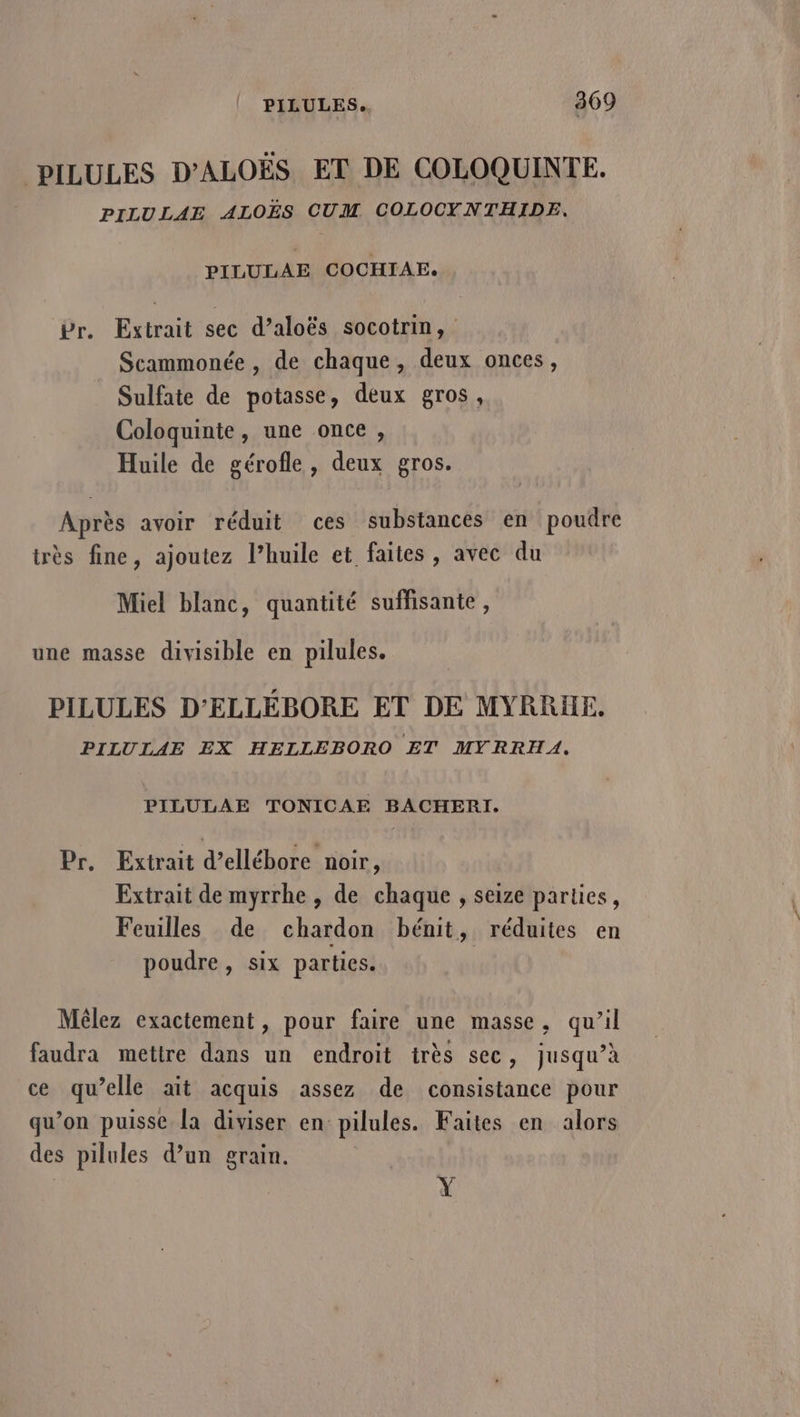 PILULES D’ALOËS ET DE COLOQUINTE. PILULAE ALOËS CUM COLOCYNTHIDE. PILULAE COCHIAE. Pr. Extrait sec d’aloës socotrin, Scammonée , de chaque, deux onces, Sulfate de potasse, deux gros, Coloquinte, une once, Huile de gérofle, deux gros. Après avoir réduit ces substances en poudre très fine, ajoutez l’huile et faites, avec du Miel blanc, quantité suffisante, une masse divisible en pilules. PILULES D'ELLÉBORE ET DE MYRRHE. PILULAE EX HELLEBORO ET MYRRHA. PILULAE TONICAE BACHERI. Pr. Extrait d’ellébore noir, Extrait de myrrhe , de chaque , seize parties, Feuilles de chardon bénit, réduites en poudre, six parties. Mêlez exactement, pour faire une masse, qu’il faudra mettre dans un endroit très sec, jusqu’à ce qu’elle ait acquis assez de consistance pour qu’on puisse la diviser en pilules. Faites en alors des pilules d’un grain. Y