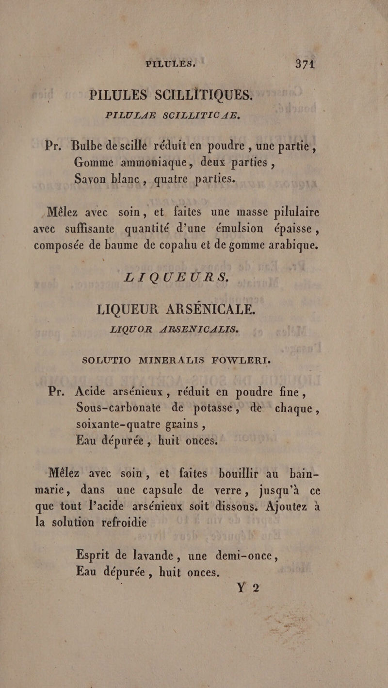 PILULES, 374 PILULES SCILLITIQUES. PILULAE SCILLITICAE, Pr. Bulbe descillé réduit en poudre , une partie, Gomme ammoniaque, deux parties, Sayon blanc, quatre parties. Mêlez avec soin, et faites une masse pilulaire avec suffisante quantité d’une émulsion épaisse, composée de baume de copahu et de gomme arabique. LIQUEURS. LIQUEUR ARSENICALE. LIQUOR ARSENICALIS. SOLUTIO MINERALIS FOWLERI. Pr. Acide arsénieux, réduit en poudre fine, Sous-carbonate de potasse, de chaque, soixante-quaire grains , Eau dépurée , huit onces. Mêlez avec soin, et faites bouillir au bain- marie, dans une capsule de verre, jusqu'à ce que tout l’acide arsénieux soit dissous, Ajoutez à la solution refroidie Esprit de lavande, une demi-once, Eau dépurée, huit onces. Y 2