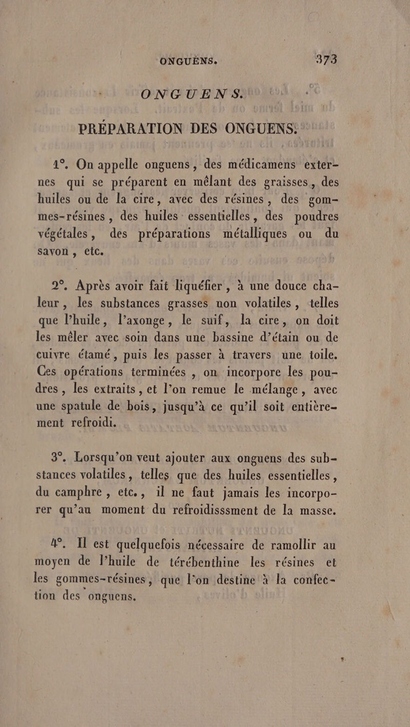 ONGUENS. PRÉPARATION DES ONGUENS: 1°. On appelle onguens , des médicamens exter- nes qui se préparent en mêlant des graisses, des huiles ou de la cire, avec des résines, des gom- mes-résines , des huiles essentielles, des poudres » » , ° \r , végétales, des préparations métalliques ou du savon , etc. 2°. Après avoir fait liquéfier , à une douce cha- leur, les substances grasses non volatiles, telles que l’huile, l’axonge, le suif, la cire, on doit les mêler avec soin dans une bassine d’étain ou de cuivre étamé , puis les passer à travers une toile. Ces opérations terminées , on incorpore les pou- dres , les extraits , et l’on remue le mélange, avec une spatule de bois, jusqu’à ce qu’il soit entière- ment refroidi. 3°. Lorsqu’on veut ajouter aux onguens des sub- stances volatiles, telles que des huiles essentielles, du camphre , etc., il ne faut jamais les incorpo- rer qu’au moment du refroidisssment de la masse. &amp;. Il est quelquefois nécessaire de ramollir au moyen de lhuile de térébenthine les résines et les gommes-résines, que l’on destine à la confec- tion des onguens,