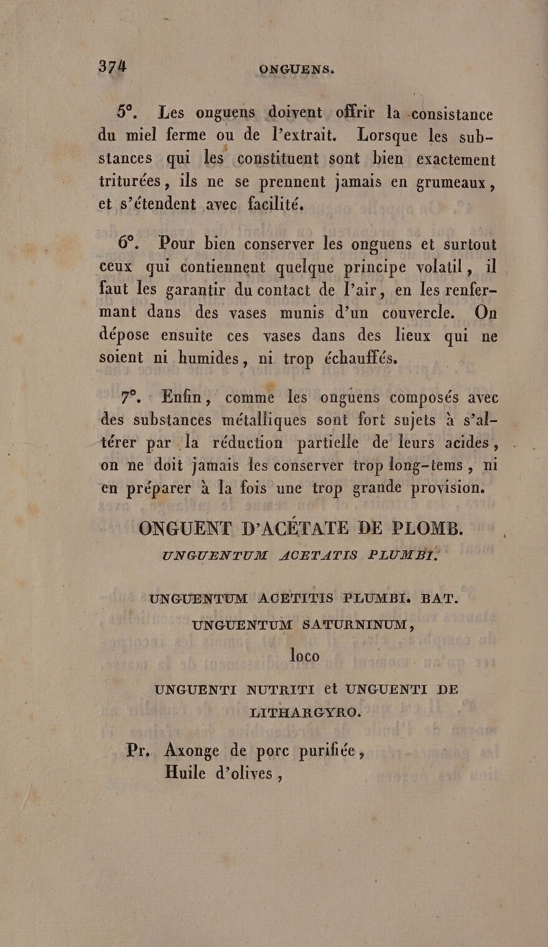 5°. Les onguens doivent offrir la consistance du miel ferme ou de l'extrait. Lorsque les sub- siances qui les constituent sont bien exactement triturées , ils ne se prennent jamais en grumeaux, et s’étendent avec facilité, 6°. Pour bien conserver les onguens et surtout ceux qui contiennent quelque principe volatil, ül faut les garantir du contact de l’air, en les renfer- mant dans des vases munis d’un couvercle. On dépose ensuite ces vases dans des lieux qui ne soient ni humides, ni trop échauffés. 7. Enfin, comme les ongüens composés avec des substances métalliques sont fort sujets à s’al- térer par la réduction partielle de leurs acides, on ne doit jamais les conserver trop long-tems , ni en préparer à la fois une trop grande provision. ONGUENT D'ACÉTATE DE PLOMB. UNGUENTUM ACETATIS PLUMBI. , UNGUENTUM ACETITIS PLUMBI. BAT. UNGUENTUM SATURNINUM, loco UNGUENTI NUTRITI et UNGUENTI DE LITHARGYRO. Pr. Axonge de porc purihée, Huile d’olives,