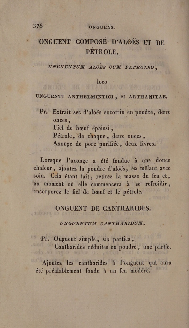 ONGUENT COMPOSÉ D’ALOËS £T DE PÉTROLE, UNGUENTUM ALOES CUM PETROLEO, loco UNGUENTI ANTHELMINTICI, et ARTHANITAE. Pr. Extrait sec d’aloës socotrin en poudre, deux onces, | Fiel de bœuf épaissi, Pétrole, de chaque, deux onces, Axonge de porc purifiée, deux livres. Lorsque l’axonge a été fondue à une douce chaleur, ajoutez la poudre d’aloës, ea mêlant avec soin. Cela étant fait, retirez la masse du feu et, au moment où elle commencera à se refroidir, incorporez le fiel de bœuf et le pétrole. ONGUENT DE CANTHARIDES. UNGUENTUM CANTHARIDUM. , Pr. Onguent simple, six parties , ‘Cantharides réduites en poudre, une partie. Ajoutez les cantharides à l’onguent qui aura L été préalablement fondu à un feu modéré.