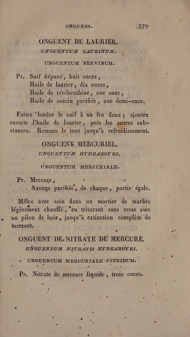 ONGUENS. (A9 ONGUENT DE LAURIER. UNGUENTUM LAURINUM, UNGUENTUM NERVINUM. Pr, Suif dépuré, huit onces, Huile de laurier, dix onces, Huile de térébenthine, une once, Huile de succin purifiée, une demi-once. Faites ‘fondre le suif à un feu doux; ajoutez ensuite Phuile de laurier, puis les autres sub- stances. Remuez le tout jusqu’à refroidissement. ONGUENT MERCURIEL. UNGUENTUM HFDRARGYRI. UNGUENTUM MERCURIALE. Pr. Mercure, ù : Axonge purifiée, de chaque, partie’ égale. Mêlez avec soin dans un mortier de marbre . ? ; légèrement chauffé, ‘en triturant sans cesse avec ee mercure. ONGUENT DE.NITRATE DE MERCURE. UNGUENTUM NITRATIS HYDRARGYRI. + UNGUENTUM MERCURIALE CITRINUM. Pr. Nitrate de mercure liquide, trois onces. + +