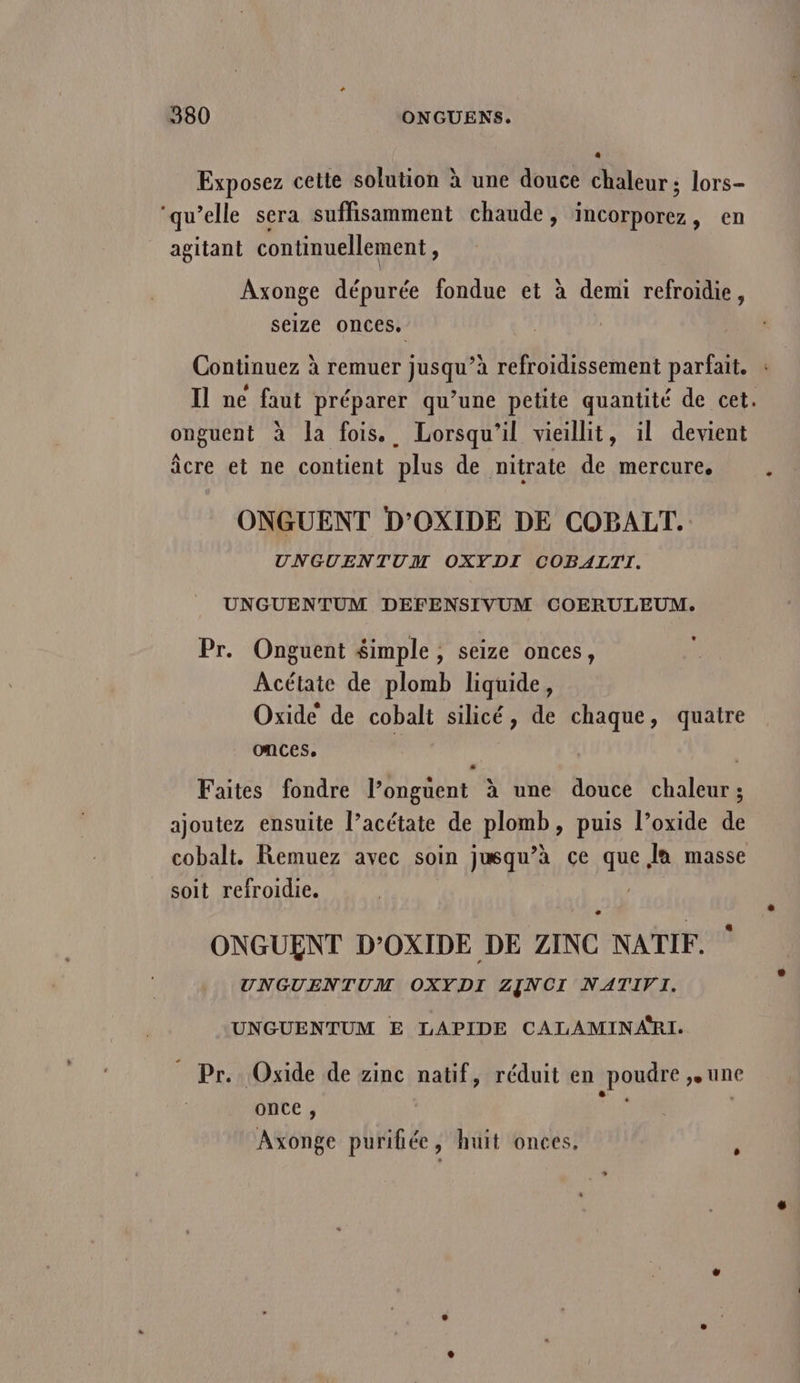 Exposez cette solution à une douce chaleur; lors- ‘qu’elle sera suffisamment chaude, incorporez, en _agitant continuellement, Axonge dépurée fondue et à demi refroidie, seize onces. onguent à la fois. Lorsqu'il vieillit, il devient âcre et ne contient plus de nitrate de mercure, ONGUENT D’OXIDE DE COBALT. UNGUENTUM OXYDI COBALTI. UNGUENTUM DEFENSIVUM COERULEUM. Pr. Onguent $imple , seize onces, Acétate de plomb liquide, Oxide de cobalt silicé, de chaque, quatre onces. Faites fondre l’onguent à une douce chaleur; ajoutez ensuite l’acétate de plomb, puis l’oxide de cobalt. Remuez avec soin jusqu’à ce que la masse soit refroidie. H5EN ONGUENT D’OXIDE DE ZINC NATIF. UNGUENTUM OXYDI ZJNCI NATIVI. UNGUENTUM E LAPIDE CALAMINARI. _ Pr. Oxide de zinc natif, réduit en poudre une once , ES Axonge purihée, huit onces. LA