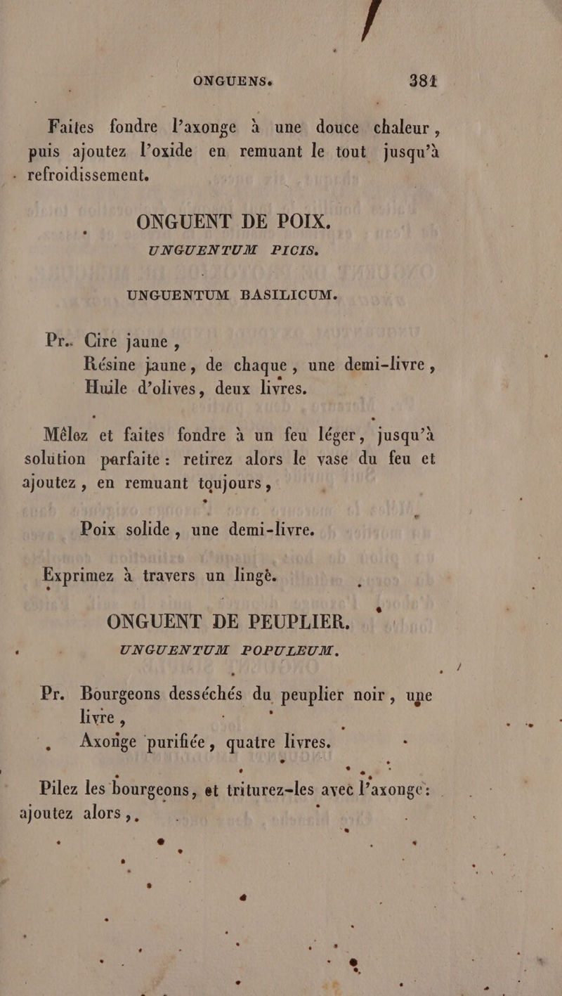 F ONGUENS: | 381 Faites fondre l’axonge à une douce chaleur ? puis ajoutez l’oxide en remuant le tout jusqu’à . refroidissement. ONGUENT DE POIX. UNGUENTUM PICIS, UNGUENTUM BASILICUM. Pr. Cire jaune, Résine jaune, de chaque, une demi-livre, Huile d’olives, deux livres. Mêlez et faites fondre à un feu léger, jusqu’à solution parfaite: retirez alors le vase du feu et ajoutez , en remuant toujours, Poix solide, une demi-livre. Exprimez à travers un lingè. ONGUENT DE PEUPLIER, UNGUENTUM POPULEUM. Û / # Pr. Bourgeons desséchés du peuplier noir, une livre , ; . Axoïge purifiée, quatre livres. k N ® ë  à + Pilez les bourgeons, et triturez-les avec l’axongc: ajoutez alors ,, j è e È «