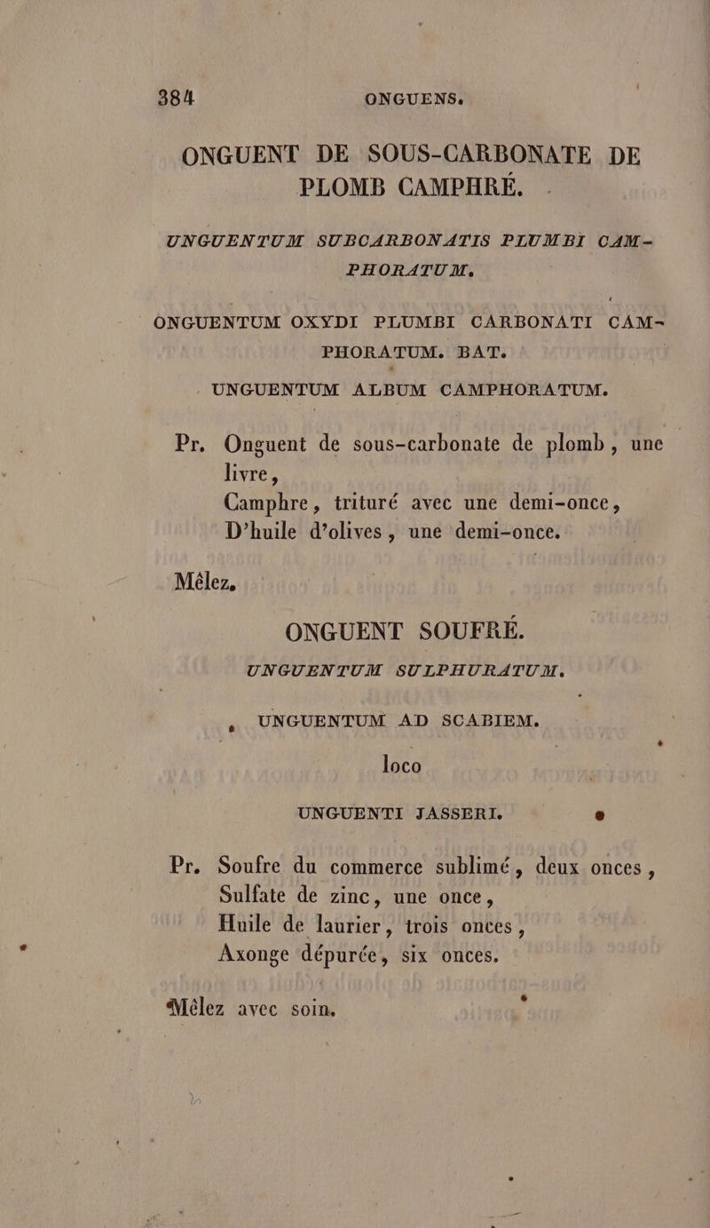 ONGUENT DE SOUS-CARBONATE DE PLOMB CAMPHRÉ. UNGUENTUM SUBCARBONATIS PLUMBI CAM- PHORATUM. + ONGUENTUM OXYDI PLUMBI CARBONATI CAM- PHORATUM. BAT: UNGUENTUM ALBUM CAMPHORATUM. Pr. Onguent de sous-carbonate de plomb, une livre, Camphre, trituré avec une demi-once, D'huile d’olives , une demi-once. Mêlez, ONGUENT SOUFRÉ. UNGUENTUM SULPHURATUM, UNGUENTUM AD SCABIEM. ê loco UNGUENTI JASSERI. o Pr. Soufre du commerce sublimé, deux onces, Sulfate de zinc, une once, Huile de laurier, trois onces, Axonge dépurée, six onces. dMélez avec soin.