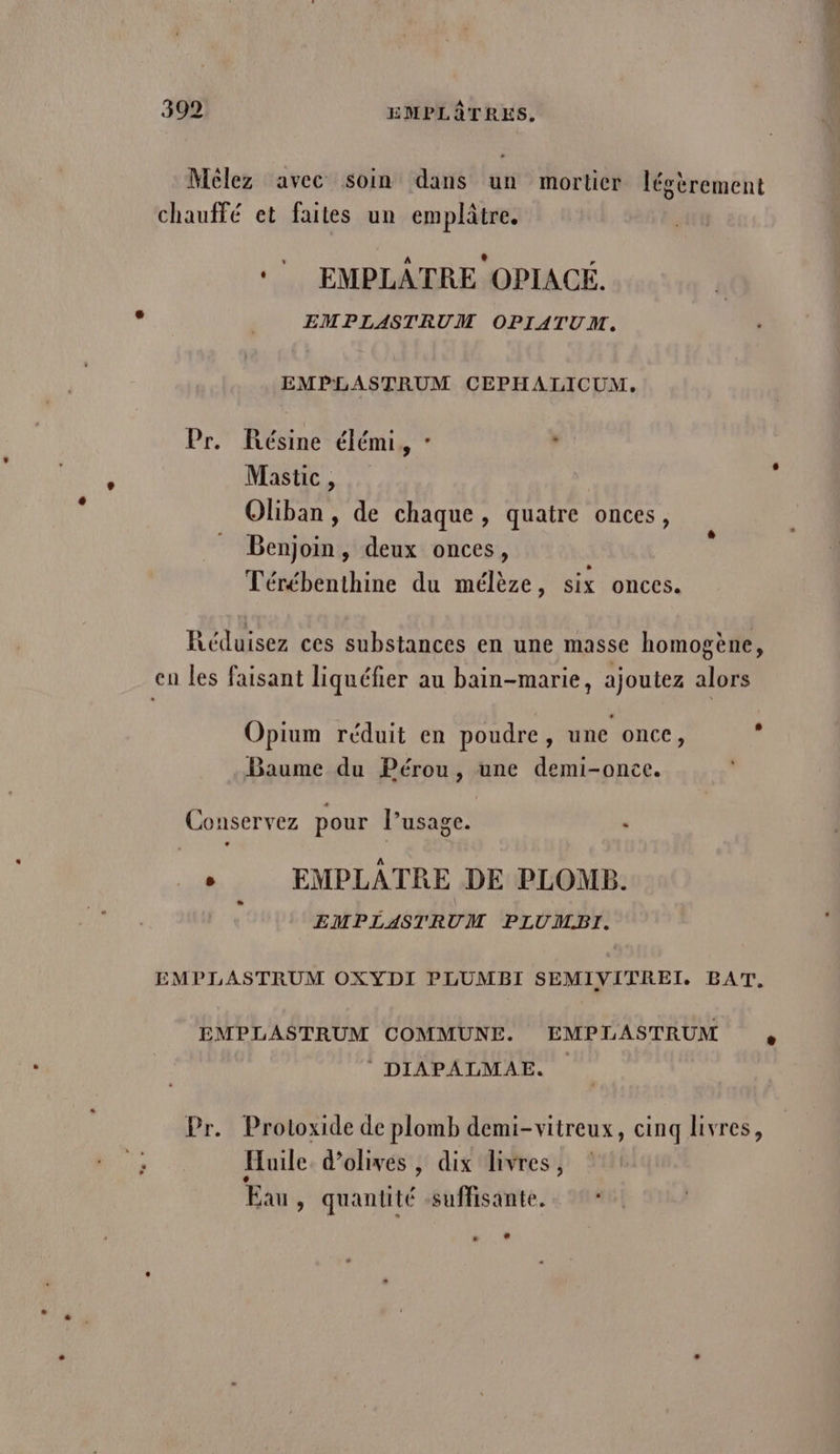 Melez avec soin dans un mortier légèrement chauffé et faites un emplâtre. *’ EMPLÂTRE OPIACÉ. EMPLASTRUM OPIATUM. EMPLASTRUM CEPHALICUM, Pr. Résine élémi, - , Mastic, Oliban, de chaque, quatre onces, Benjoin , deux onces, Térébenthine du mélèze, six onces. Réduisez ces substances en une masse homogène, en les faisant liquéfier au bain-marie, ajoutez alors Opium réduit en poudre, une once, s Baume du Pérou, une demi-once. Conservez pour l’usage. , | A È EMPLATRE DE PLOMB. EMPLASTRUM PLUMBI. EMPLASTRUM OXYDI PLUMBI SEMIVITREI. BAT, EMPLASTRUM COMMUNE. EMPLASTRUM DIAPALMAE. Pr. Protoxide de plomb demi-vitreux, cinq livres, Huile. d'olives , dix livres, 2 Eau, quantité suffisante. : # LA