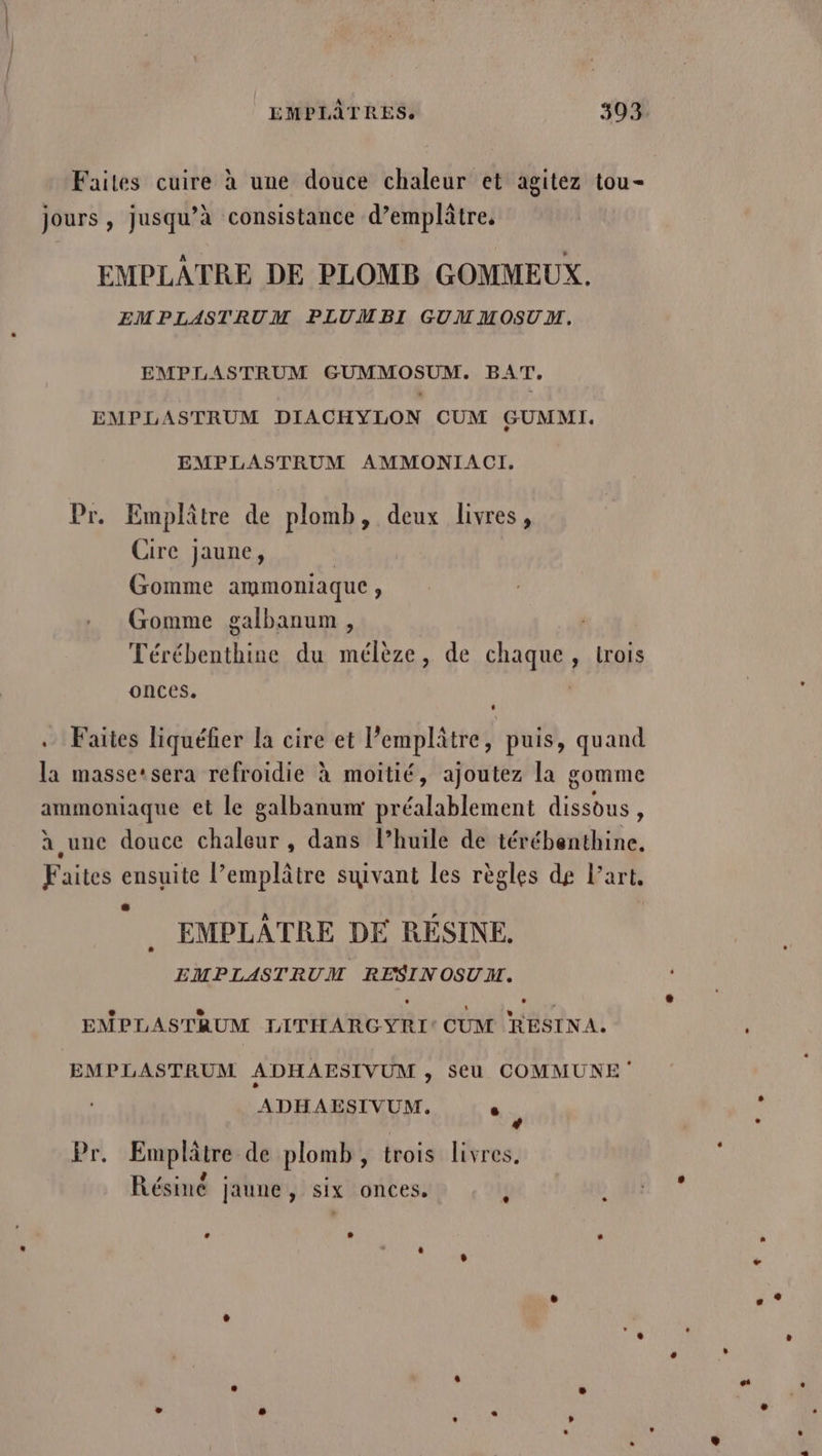 Faites cuire à une douce chaleur et agitez tou- jours, jusqu’à consistance d’emplâtre, EMPLAÂTRE DE PLOMB GOMMEUX. EMPLASTRUM PLUMBI GUMMOSUM,. EMPLASTRUM GUMMOSUM. BAT, EMPLASTRUM DIACHYLON CUM GUMMI. EMPLASTRUM AMMONIACI. Pr. Emplâtre de plomb, deux livres, Cire jaune, Gomme ammoniaque, Gomme galbanum , | Térébenthine du mélèze, de chaque , irois onces. .. Faites liquéfier la cire et l’emplâtre, puis, quand la masse‘sera refroidie à moitié, ajoutez la gomme ammoniaque et le galbanumr préalablement dissous, à une douce chaleur , dans l’huile de térébenthine, Faites ensuite l’emplâtre suivant les règles de Part, EMPLATRE DE RESINE. EMPLASTRUM RESINOSUM. EMPLASTRUM LITHARGYRI CUM RESINA. EMPLASTRUM ADHAESIVUM s SU COMMUNE ADHAESIVUM. - Pr. Emplâtre de plomb, trois livres, FENNRS Me è Résiné jaune, six onces. s Ÿ |: Eu . LA i ï L L) L . + se LL * . L 3 °