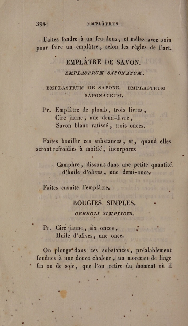 Faites fondre à un feu doux, et mêlez avec soin pour faire un emplâtre, selon les règles de Part, EMPLATRE DE SAVON,. EMPLASTRUM SAPONATUNT, » EMPLASTRUM DE SAPONE. EMPIASTRUM : SAPONACEUM. Pr. Emplâtre de plomb, trois livres, Cire jaune, une demi-livre, Savon blanc ratissé, trois onces. Faites bouillir ces substances , et, quand elles seront refroidies à moitié, incorporez . Camphre, dissous dans une petite quantité. d’huile d’olives, une demi-once. Faites ensuite l'emplâtre, BOUGIES SIMPLES. CEREOLI SIMPLICES, Huile d’olives, une once. On plonge* dans ces substances, préalablement fondues à une douce chaleur, un morceau de linge fin ou de soie, que l’on retire du ioment où il L 1 » . L3 2 Lo pfhort