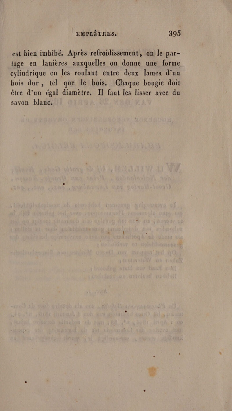 est bien imbibé, Après refroidissement, on le par- tage en lanières auxquelles on donne une forme cylindrique en les roulant entre deux lames d’un bois dur , tel que le buis. Chaque bougie doit être d’un égal diamètre. Il faut les lisser avec du savon blanc. ke