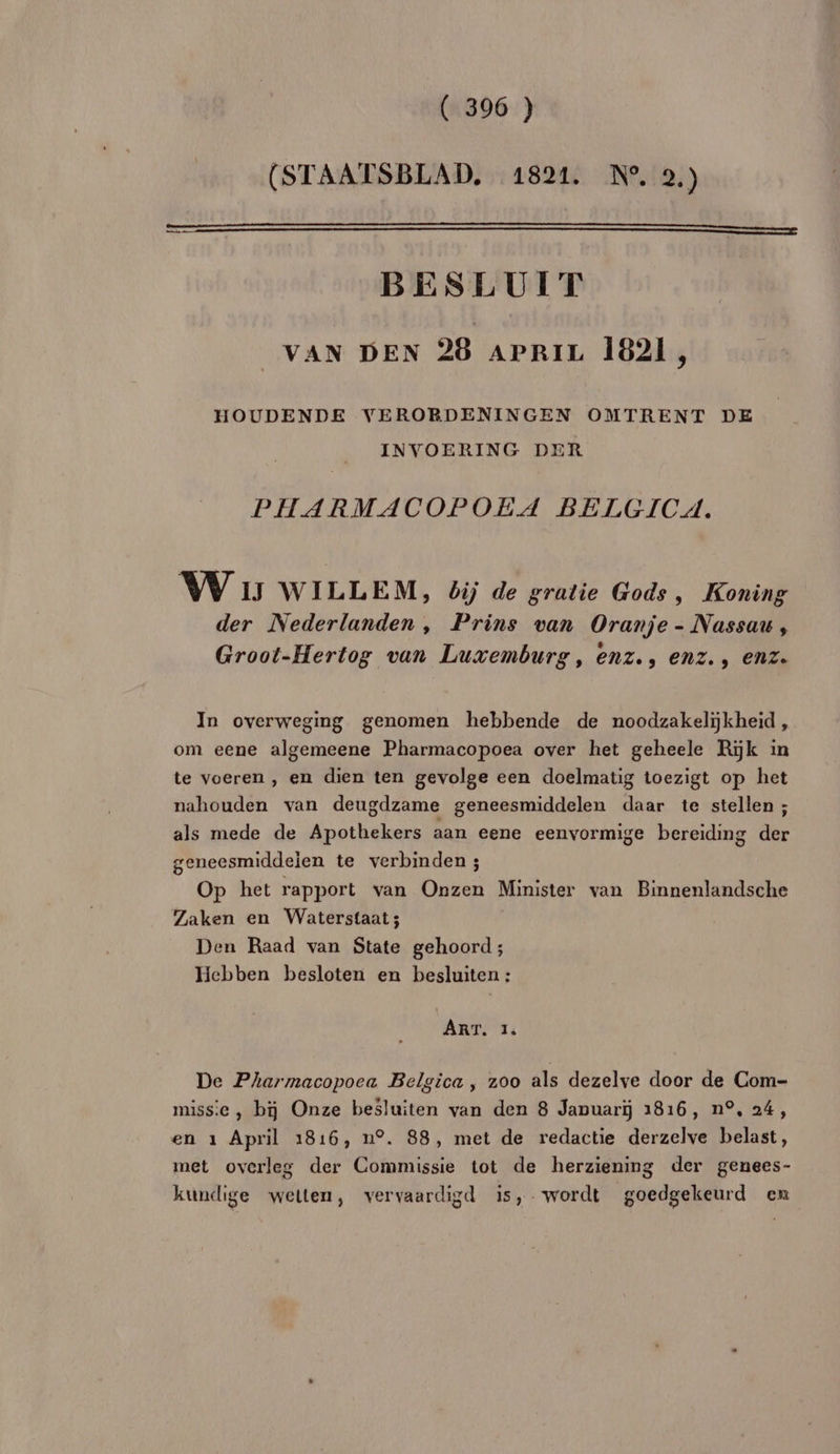 (STAATSBLAD, 1821. N°. 2.) (A BESLUIT VAN DEN 928 apriz 1821 s HOUDENDE VERORDENINGEN OMTRENT DE INVOERING DER PHARMACOPOËEA BELGICA. VW 1 WILLEM, bij de gratie Gods, Koning der Nederlanden, Prins van Oranje - Nassau, Groot-Hertog vun Luxemburg, enz., enz., enz. In overweging genomen hebbende de noodzakeliÿkheïd, om eene algemeene Pharmacopoea over het geheele Rik in te voeren , en dien ten gevolge een doelmatig toezigt op het nahouden van deugdzame geneesmiddelen daar te stellen ; als mede de Apothekers aan eene eenvormige bereiding der geneesmiddeien te verbinden ; Op het rapport van Onzen Minister van Binnenlandsche Zaken en Waterstaat; Den Raad van State gehoord ; Hchben besloten en besluiten : ART. 1: De Pharmacopoea Belgica , 200 als dezelve door de Com- missie, bij Onze besluiten van den 8 Januarÿ 1816, n°, 24, en 1 April 1816, n°. 88, met de redactie derzelve belast, met overles der Commissie tot de herzienmg der genees- kundige wetten, vervaardigd is, wordt goedgekeurd en