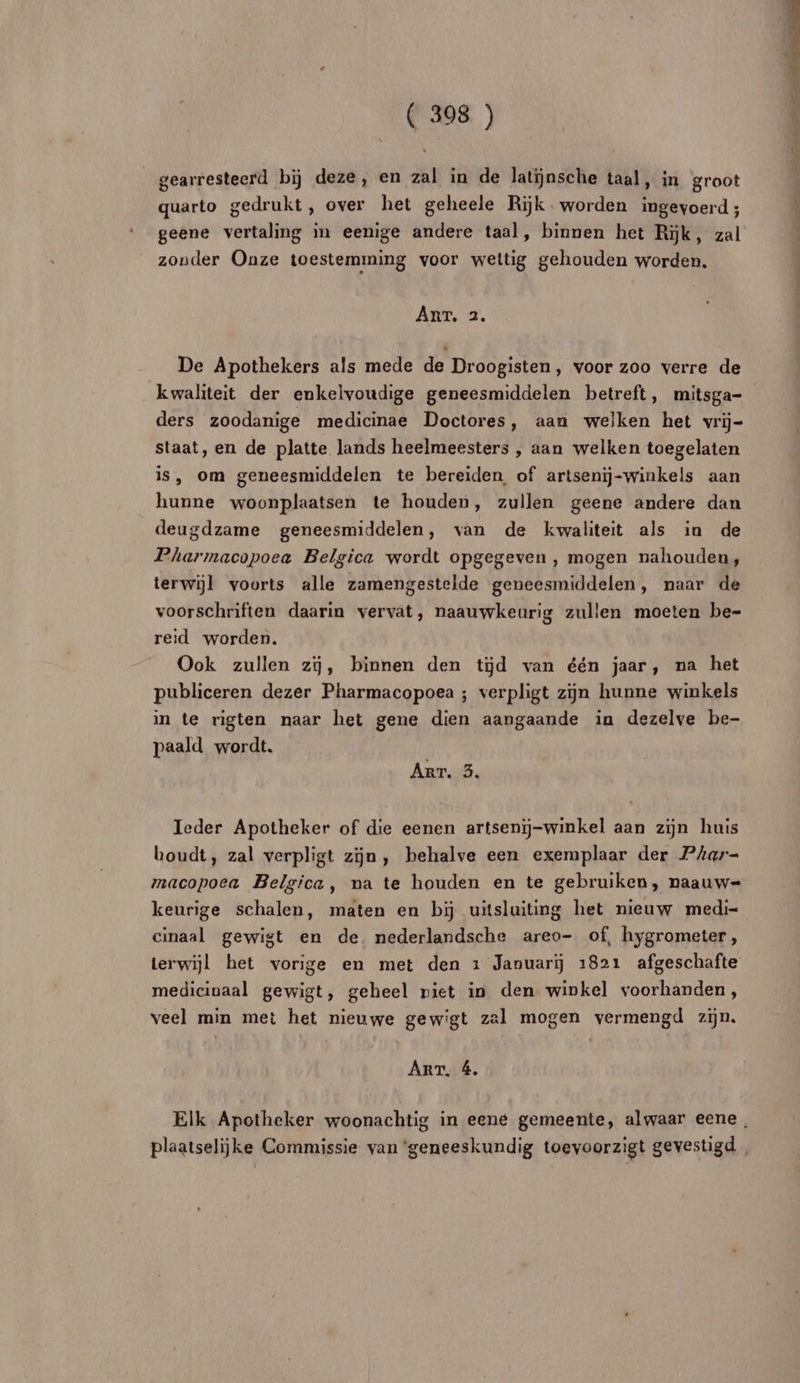 gearresteerd bij deze, en zal in de latinsche taal, in groot quarto gedrukt , over het geheele Rijk. worden ingevoerd ; geene vertaling in eenige andere taal, binnen het Rik, zal zouder Onze toestemming voor weltig gehouden worden. ART, 2. De Apothekers als mede de Droogisten, voor zoo verre de kwaliteit der enkelvoudige geneesmiddelen betreft, mitsga- ders zoodanige medicinae Doctores, aan welken het vri- staat, en de platte lands heelmeesters , aan welken toegelaten is, om geneesmiddelen te bereiden of artseni-winkels aan hunne woonplaatsen te houden, zullen geene andere dan deugdzame geneesmiddelen, van de kvwaliteit als in de Pharmacopoea Belgica wordt opgegeven , mogen nahouden, terwiÿl voorts alle zamengestelde geneesmiddelen, naar de voorschriften daarin vervat, naauwkeurig zullen moeten be- reid worden. Ook zullen zÿ, binnen den tÿd van één jaar, na het publiceren dezer Pharmacopoea ; verpligt zijn hunne winkels in te rigten naar het gene dien aangaande in dezelve be- paald wordt. Anr.S. Ieder Apotheker of die eenen artsenïj-winkel aan zijn huis boudt, zal verpligt zÿn, behalve een exemplaar der Phar- macopoea Belgica, na te houden en te gebruiken, naauw= keurige schalen, maten en bÿ uitsluiting het nieuw medi- cinaal gewigt en de nederlandsche areo- of, hygrometer, terwijl het vorige en met den 1 Januarïÿ 1821 afgeschafte medicivaal gewigt, geheel niet in den winkel voorhanden, veel min met het nieuwe gewigt zal mogen vermengd zijn. ART, 4. Elk Apotheker woonachtig in eené gemeente, alwaar eene, plaatselijke Commissie van geneeskundig toevoorzigt gevestigd