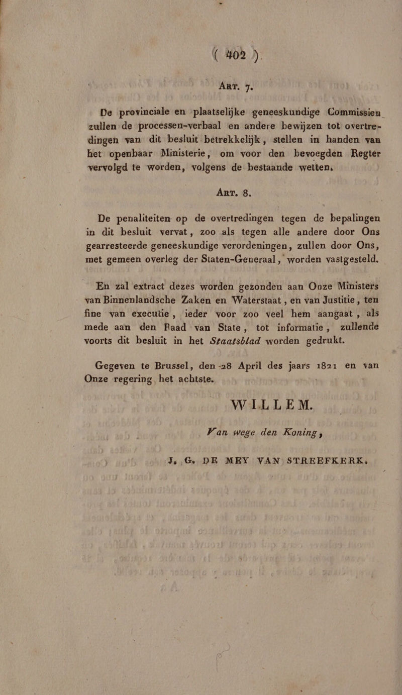 ART. 7. De provinciale en plaatselike geneeskundige Commissien_ zullen de processen-verbaal en andere bewïzen tot overtre- dingen van dit besluit betrekkelÿk, stellen in handen van het openbaar Ministerie, om voor den bevoegden Regter vervolgd te worden, volgens de bestaande vwetten, ART. 8. De penaliteiten op de overtredingen tegen de bepalingen in dit besluit vervat, zoo als tegen alle andere door Ons gearresteerde geneeskundige verordeningen, zullen door Ons, met gemeen overleg der Staten-Generaal, worden vastgesteld. En zal extract dezes worden gezonden aan Onze Ministers van Binnenlandsche Zaken en Waterstaat , en van Justitie, ten fine van executie, ieder voor zoo veel hem aangaat , als mede aan den Raad van State, tot informatie, zullende voorts dit besluit in het Ssaarsblad worden gedrukt. Gegeven te Brussel, den -28 April des jaars 1821 en van Onze regering het achitste. | WILLEM. Wan wege den Koning, JG. DE MEY VAN STREEFKERK,